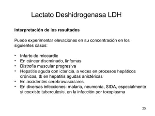 Lactato Deshidrogenasa LDH
Interpretación de los resultados
Puede experimentar elevaciones en su concentración en los
siguientes casos:
• Infarto de miocardio
• En cáncer diseminado, linfomas
• Distrofia muscular progresiva
• Hepatitis aguda con ictericia, a veces en procesos hepáticos
crónicos, tb en hepatitis agudas anictéricas
• En accidentes cerebrovasculares
• En diversas infecciones: malaria, neumonía, SIDA, especialmente
si coexiste tuberculosis, en la infección por toxoplasma
25
 