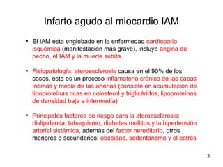 Infarto agudo al miocardio IAM
• El IAM esta englobado en la enfermedad cardiopatía
isquémica (manifestación más grave), incluye angina de
pecho, el IAM y la muerte súbita
• Fisiopatología: ateroesclerosis causa en el 90% de los
casos, este es un proceso inflamatorio crónico de las capas
íntimas y media de las arterias (consiste en acumulación de
lipoproteínas ricas en colesterol y triglicéridos, lipoproteínas
de densidad baja e intermedia)
• Principales factores de riesgo para la ateroesclerosis:
dislipidemia, tabaquismo, diabetes mellitus y la hipertensión
arterial sistémica, además del factor hereditario, otros
menores o secundarios: obesidad, sedentarismo y el estrés
3
 