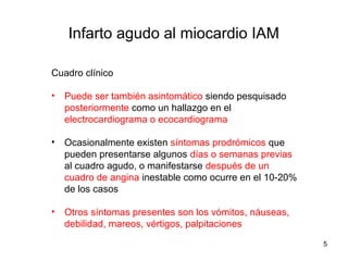 Cuadro clínico
• Puede ser también asintomático siendo pesquisado
posteriormente como un hallazgo en el
electrocardiograma o ecocardiograma
• Ocasionalmente existen síntomas prodrómicos que
pueden presentarse algunos días o semanas previas
al cuadro agudo, o manifestarse después de un
cuadro de angina inestable como ocurre en el 10-20%
de los casos
• Otros síntomas presentes son los vómitos, náuseas,
debilidad, mareos, vértigos, palpitaciones
Infarto agudo al miocardio IAM
5
 