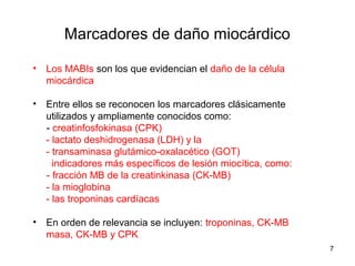 Marcadores de daño miocárdico
• Los MABIs son los que evidencian el daño de la célula
miocárdica
• Entre ellos se reconocen los marcadores clásicamente
utilizados y ampliamente conocidos como:
- creatinfosfokinasa (CPK)
- lactato deshidrogenasa (LDH) y la
- transaminasa glutámico-oxalacético (GOT)
indicadores más específicos de lesión miocítica, como:
- fracción MB de la creatinkinasa (CK-MB)
- la mioglobina
- las troponinas cardíacas
• En orden de relevancia se incluyen: troponinas, CK-MB
masa, CK-MB y CPK
7
 