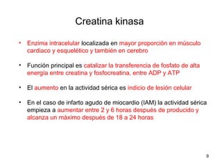 Creatina kinasa
• Enzima intracelular localizada en mayor proporción en músculo
cardiaco y esquelético y también en cerebro
• Función principal es catalizar la transferencia de fosfato de alta
energía entre creatina y fosfocreatina, entre ADP y ATP
• El aumento en la actividad sérica es indicio de lesión celular
• En el caso de infarto agudo de miocardio (IAM) la actividad sérica
empieza a aumentar entre 2 y 6 horas después de producido y
alcanza un máximo después de 18 a 24 horas
9
 