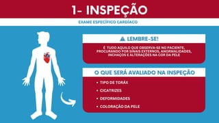 1- INSPEÇÃO
1- INSPEÇÃO
EXAME ESPECÍFICO CARDÍACO
EXAME ESPECÍFICO CARDÍACO
O QUE SERÁ AVALIADO NA INSPEÇÃO
O QUE SERÁ AVALIADO NA INSPEÇÃO
TIPO DE TORÁX
TIPO DE TORÁX
CICATRIZES
CICATRIZES
DEFORMIDADES
DEFORMIDADES
COLORAÇÃO DA PELE
COLORAÇÃO DA PELE
LEMBRE-SE!
LEMBRE-SE!
É
É TUDO AQUILO QUE OBSERVA-SE NO PACIENTE,
TUDO AQUILO QUE OBSERVA-SE NO PACIENTE,
PROCURANDO POR SINAIS EXTERNOS, ANORMALIDADES,
PROCURANDO POR SINAIS EXTERNOS, ANORMALIDADES,
INCHAÇOS E ALTERAÇÕES NA COR DA PELE
INCHAÇOS E ALTERAÇÕES NA COR DA PELE
 
