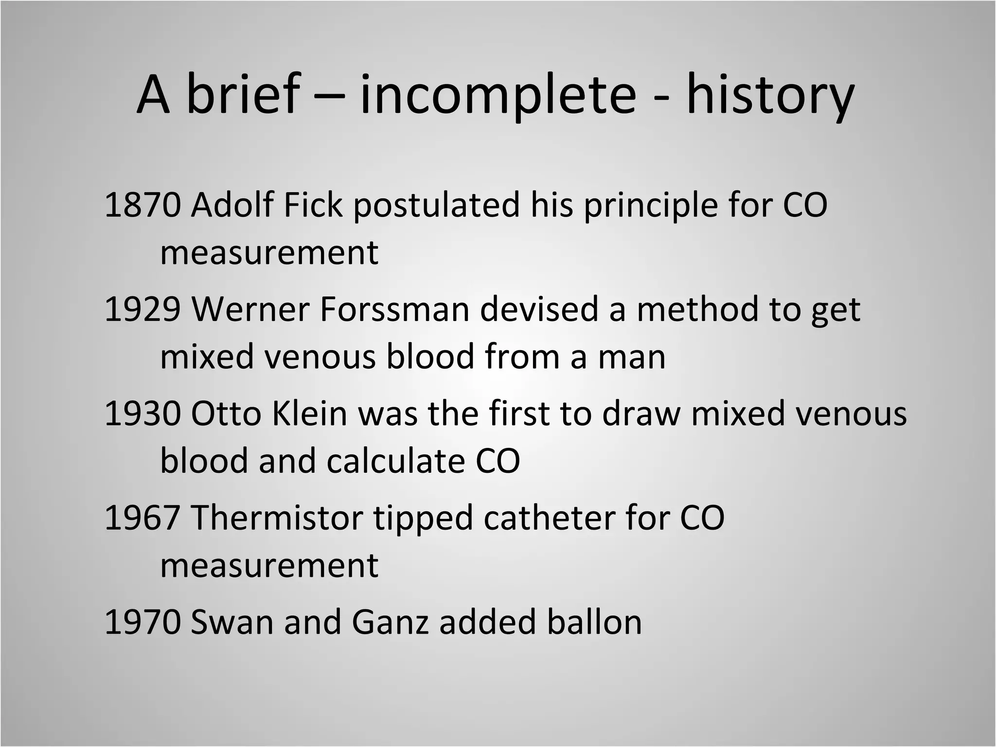 A brief – incomplete - history 1870 Adolf Fick postulated his principle for CO measurement 1929 Werner Forssman devised a method to get mixed venous blood from a man 1930 Otto Klein was the first to draw mixed venous blood and calculate CO 1967 Thermistor tipped catheter for CO measurement 1970 Swan and Ganz added ballon 
