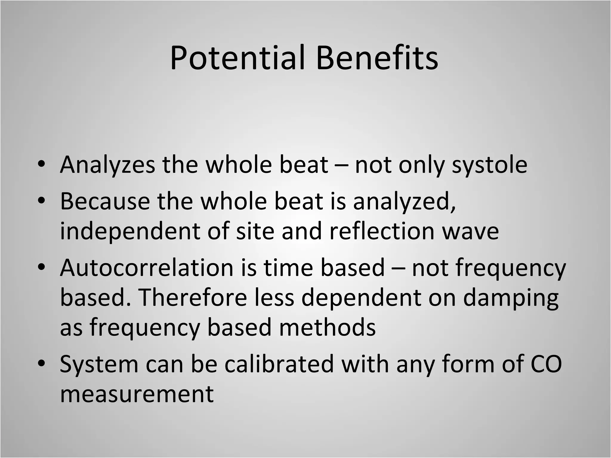 Potential Benefits Analyzes the whole beat – not only systole Because the whole beat is analyzed, independent of site and reflection wave Autocorrelation is time based – not frequency based. Therefore less dependent on damping as frequency based methods System can be calibrated with any form of CO measurement 