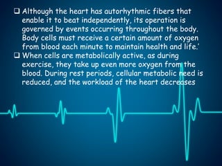  Although the heart has autorhythmic fibers that
enable it to beat independently, its operation is
governed by events occurring throughout the body.
Body cells must receive a certain amount of oxygen
from blood each minute to maintain health and life.’
 When cells are metabolically active, as during
exercise, they take up even more oxygen from the
blood. During rest periods, cellular metabolic need is
reduced, and the workload of the heart decreases
 
