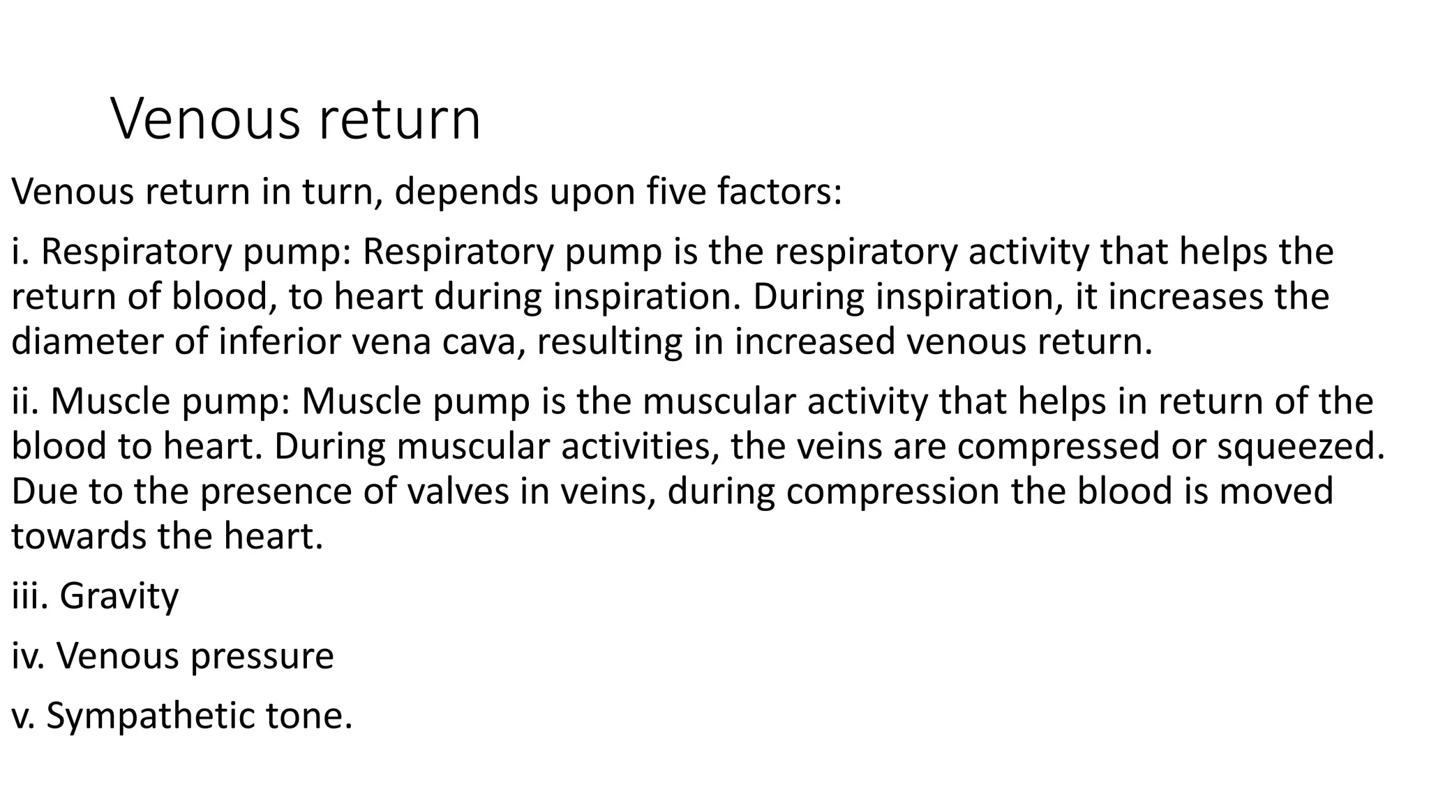 Venous return
Venous return in turn, depends upon five factors:
i. Respiratory pump: Respiratory pump is the respiratory activity that helps the
return of blood, to heart during inspiration. During inspiration, it increases the
diameter of inferior vena cava, resulting in increased venous return.
ii. Muscle pump: Muscle pump is the muscular activity that helps in return of the
blood to heart. During muscular activities, the veins are compressed or squeezed.
Due to the presence of valves in veins, during compression the blood is moved
towards the heart.
iii. Gravity
iv. Venous pressure
v. Sympathetic tone.
 