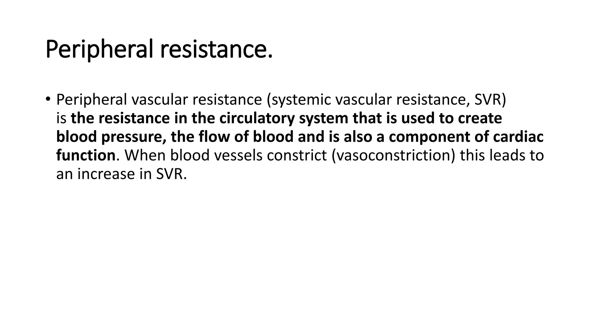 Peripheral resistance.
• Peripheral vascular resistance (systemic vascular resistance, SVR)
is the resistance in the circulatory system that is used to create
blood pressure, the flow of blood and is also a component of cardiac
function. When blood vessels constrict (vasoconstriction) this leads to
an increase in SVR.
 