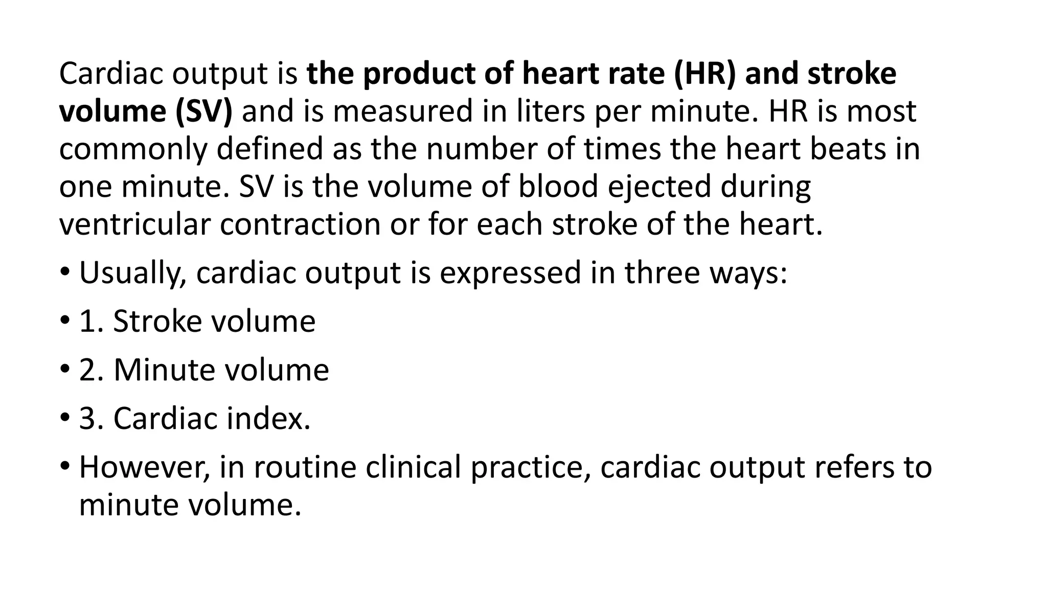 Cardiac output is the product of heart rate (HR) and stroke
volume (SV) and is measured in liters per minute. HR is most
commonly defined as the number of times the heart beats in
one minute. SV is the volume of blood ejected during
ventricular contraction or for each stroke of the heart.
• Usually, cardiac output is expressed in three ways:
• 1. Stroke volume
• 2. Minute volume
• 3. Cardiac index.
• However, in routine clinical practice, cardiac output refers to
minute volume.
 
