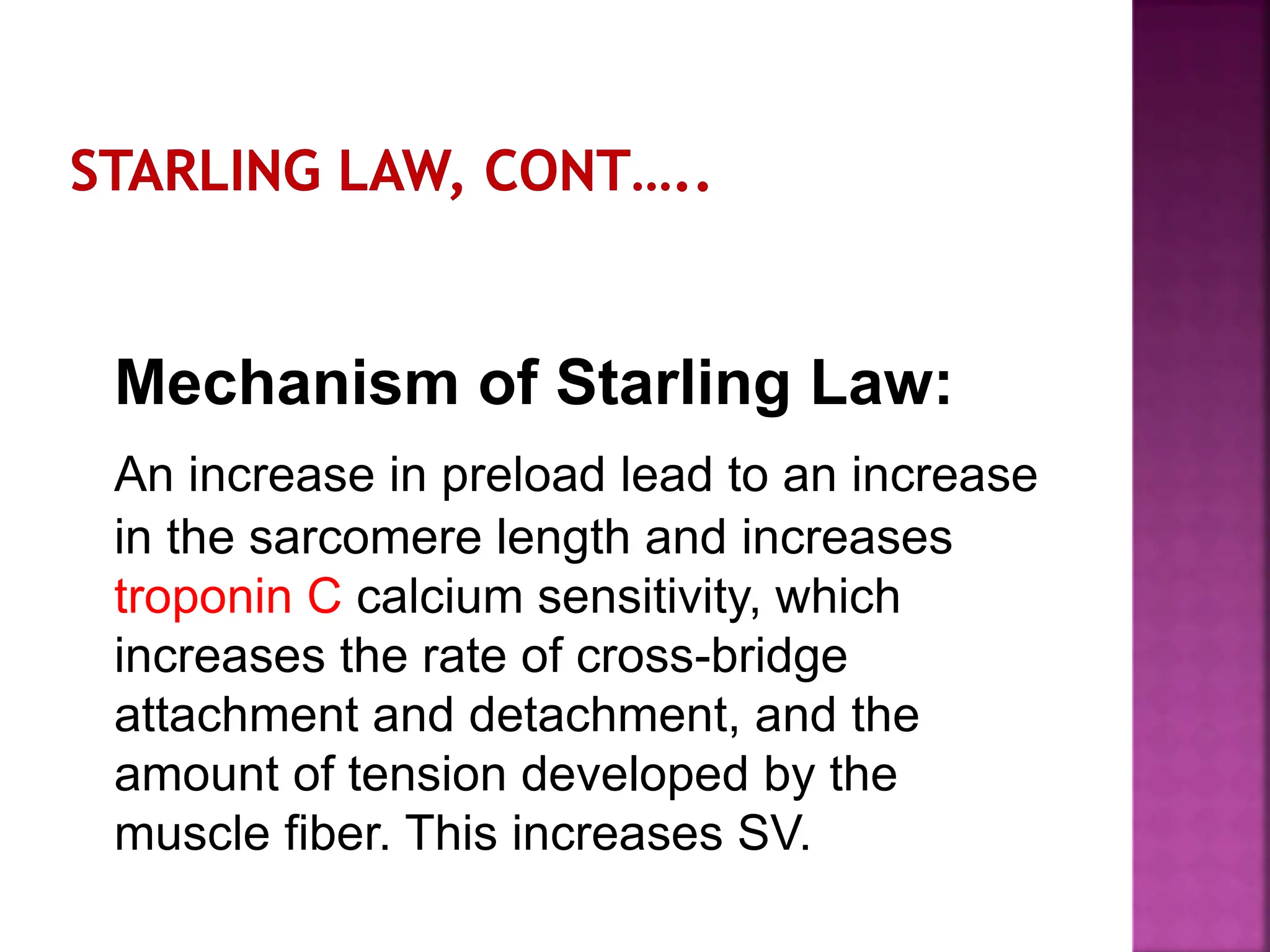 Mechanism of Starling Law:
An increase in preload lead to an increase
in the sarcomere length and increases
troponin C calcium sensitivity, which
increases the rate of cross-bridge
attachment and detachment, and the
amount of tension developed by the
muscle fiber. This increases SV.
 