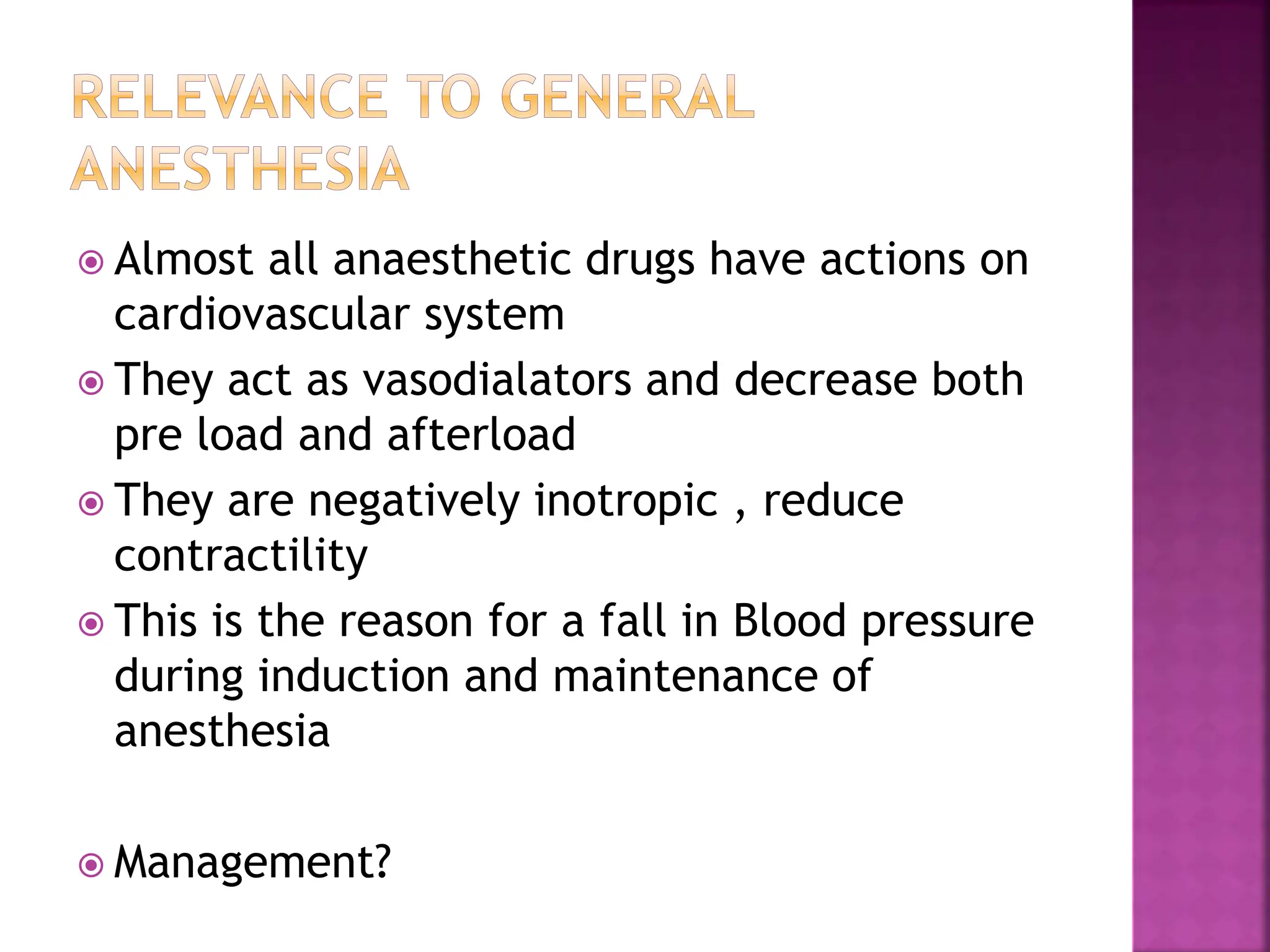  Almost all anaesthetic drugs have actions on
cardiovascular system
 They act as vasodialators and decrease both
pre load and afterload
 They are negatively inotropic , reduce
contractility
 This is the reason for a fall in Blood pressure
during induction and maintenance of
anesthesia
 Management?
 
