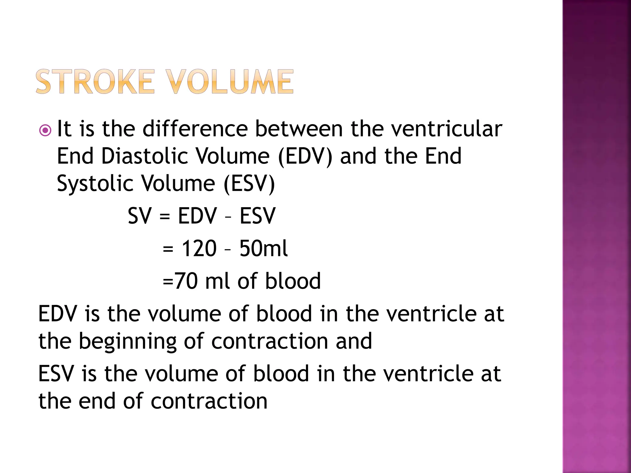  It is the difference between the ventricular
End Diastolic Volume (EDV) and the End
Systolic Volume (ESV)
SV = EDV – ESV
= 120 – 50ml
=70 ml of blood
EDV is the volume of blood in the ventricle at
the beginning of contraction and
ESV is the volume of blood in the ventricle at
the end of contraction
 