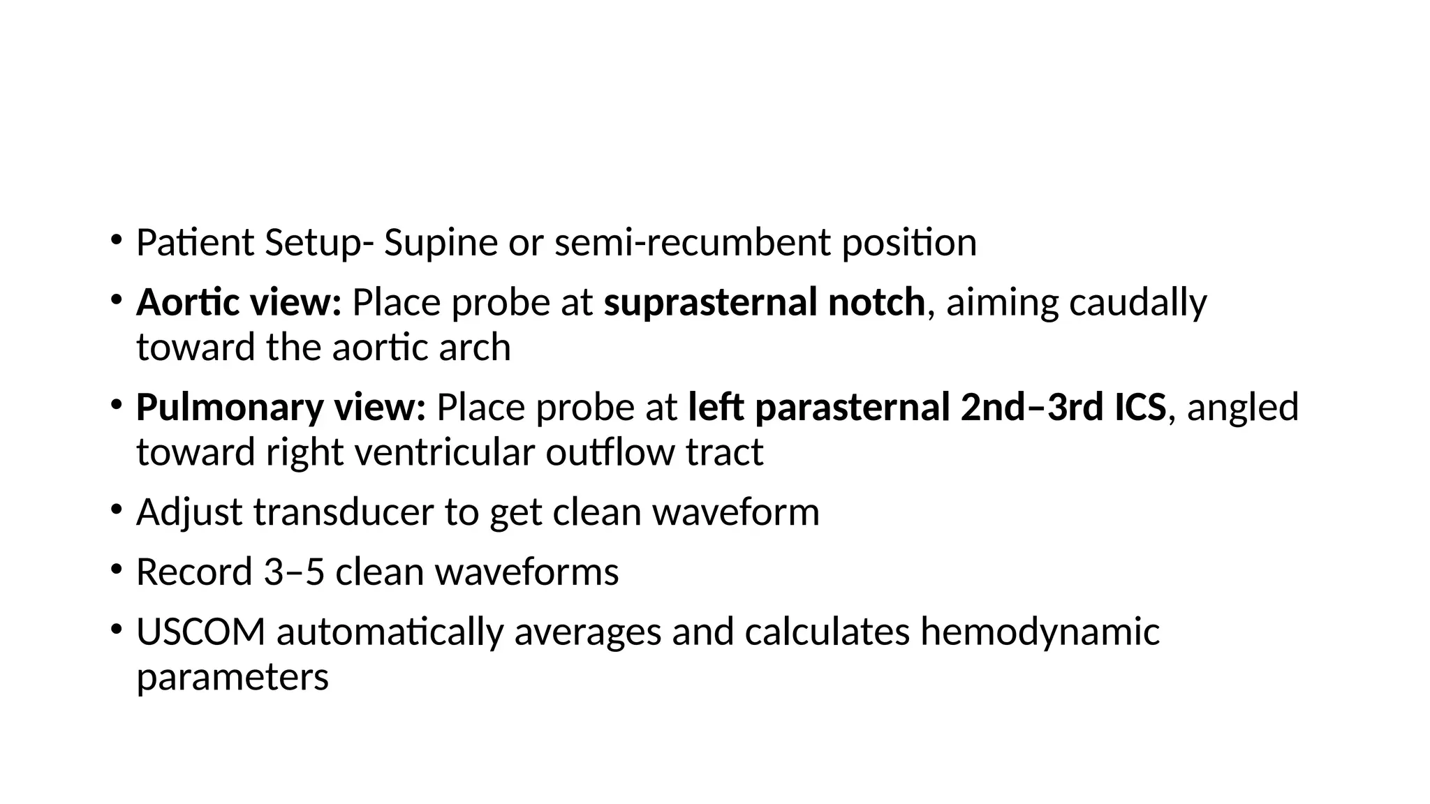 • Patient Setup- Supine or semi-recumbent position
• Aortic view: Place probe at suprasternal notch, aiming caudally
toward the aortic arch
• Pulmonary view: Place probe at left parasternal 2nd–3rd ICS, angled
toward right ventricular outflow tract
• Adjust transducer to get clean waveform
• Record 3–5 clean waveforms
• USCOM automatically averages and calculates hemodynamic
parameters
 