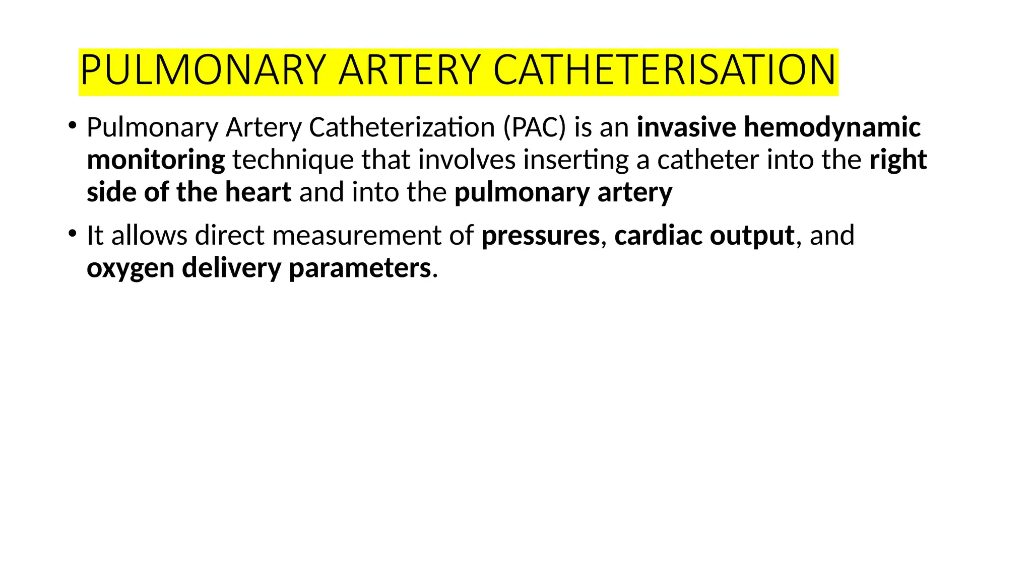 PULMONARY ARTERY CATHETERISATION
• Pulmonary Artery Catheterization (PAC) is an invasive hemodynamic
monitoring technique that involves inserting a catheter into the right
side of the heart and into the pulmonary artery
• It allows direct measurement of pressures, cardiac output, and
oxygen delivery parameters.
 