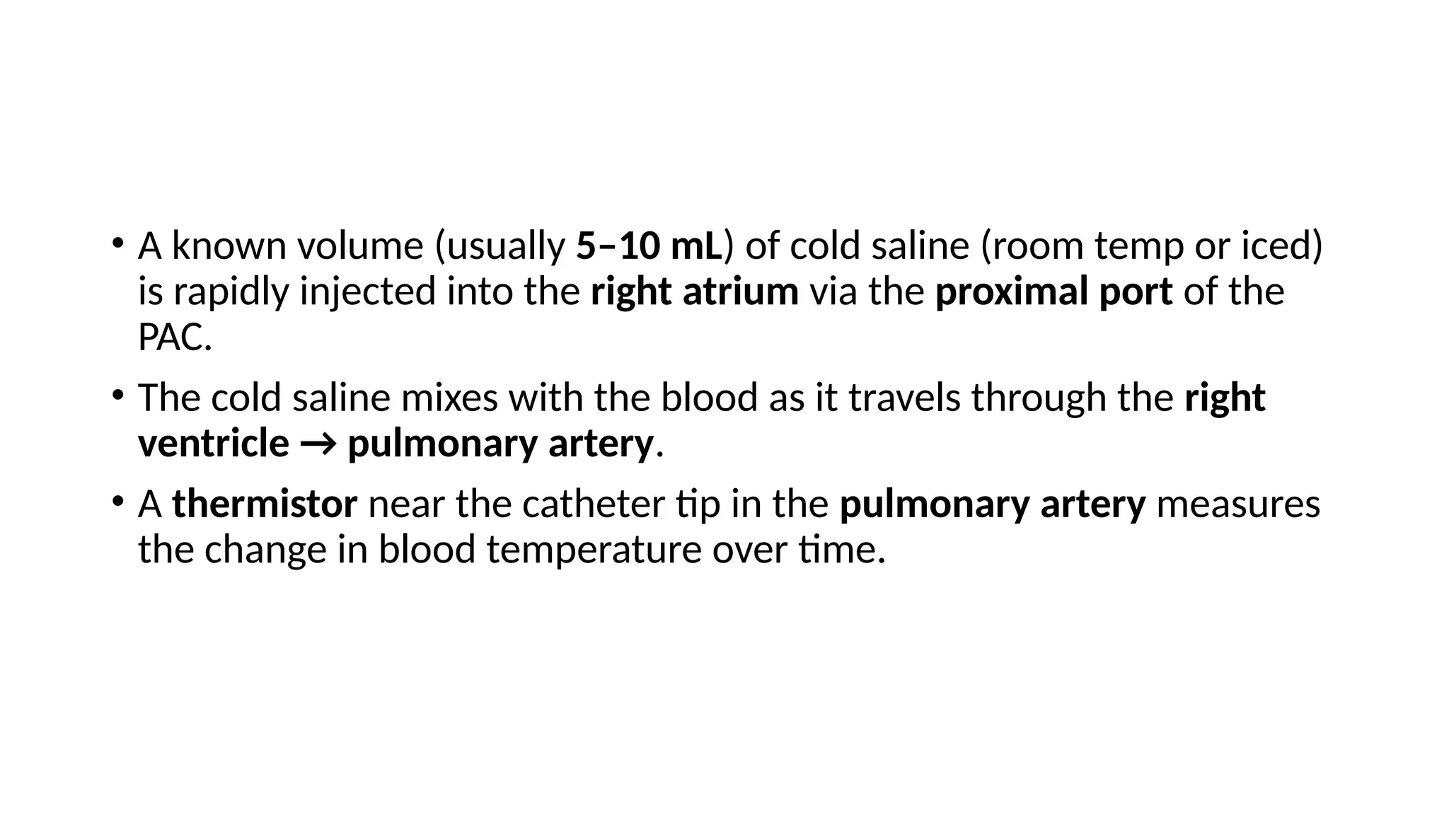 • A known volume (usually 5–10 mL) of cold saline (room temp or iced)
is rapidly injected into the right atrium via the proximal port of the
PAC.
• The cold saline mixes with the blood as it travels through the right
ventricle → pulmonary artery.
• A thermistor near the catheter tip in the pulmonary artery measures
the change in blood temperature over time.
 