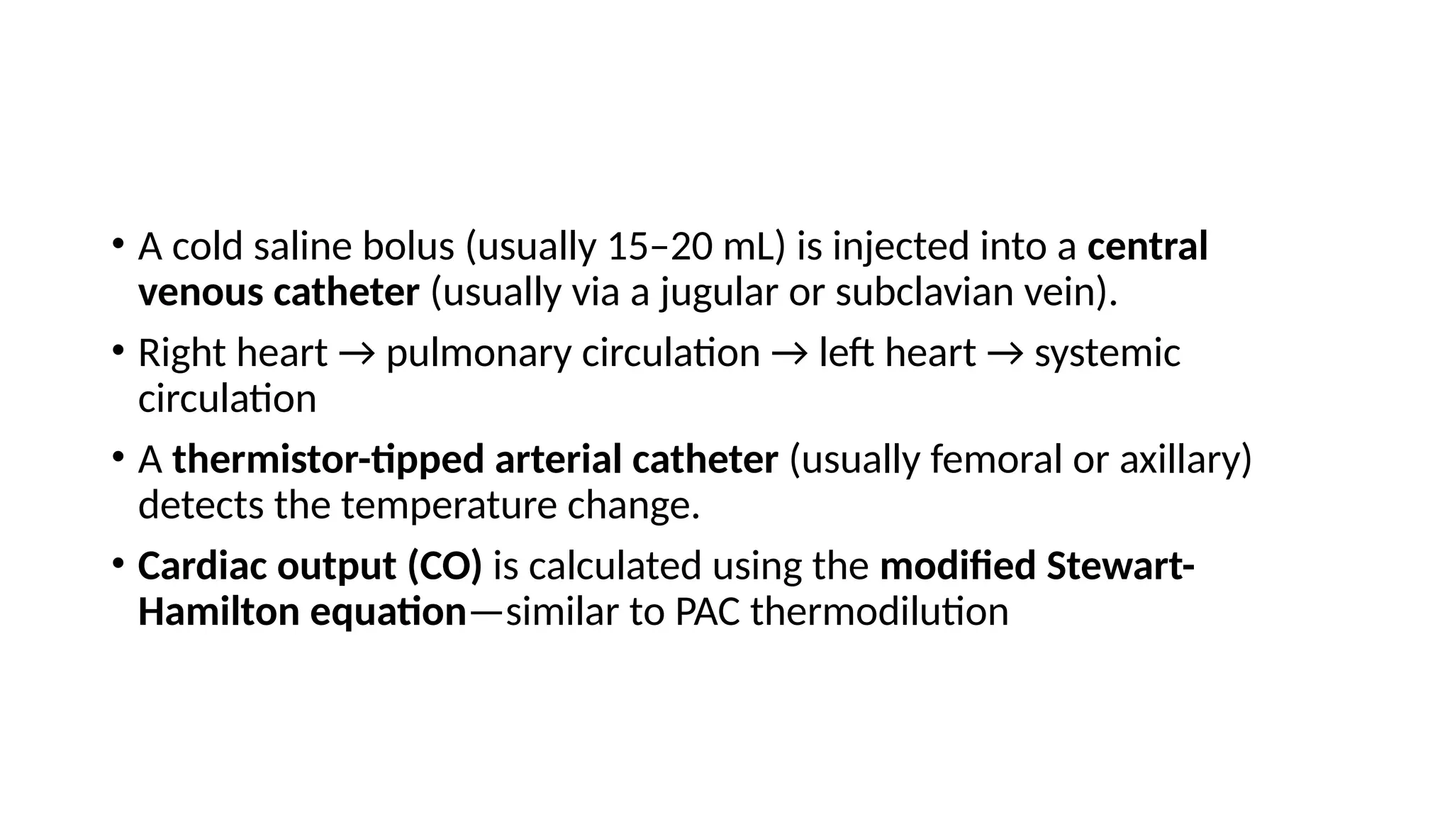 • A cold saline bolus (usually 15–20 mL) is injected into a central
venous catheter (usually via a jugular or subclavian vein).
• Right heart → pulmonary circulation → left heart → systemic
circulation
• A thermistor-tipped arterial catheter (usually femoral or axillary)
detects the temperature change.
• Cardiac output (CO) is calculated using the modified Stewart-
Hamilton equation—similar to PAC thermodilution
 