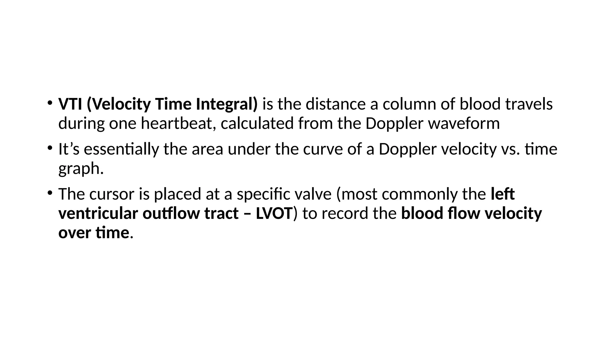 • VTI (Velocity Time Integral) is the distance a column of blood travels
during one heartbeat, calculated from the Doppler waveform
• It’s essentially the area under the curve of a Doppler velocity vs. time
graph.
• The cursor is placed at a specific valve (most commonly the left
ventricular outflow tract – LVOT) to record the blood flow velocity
over time.
 