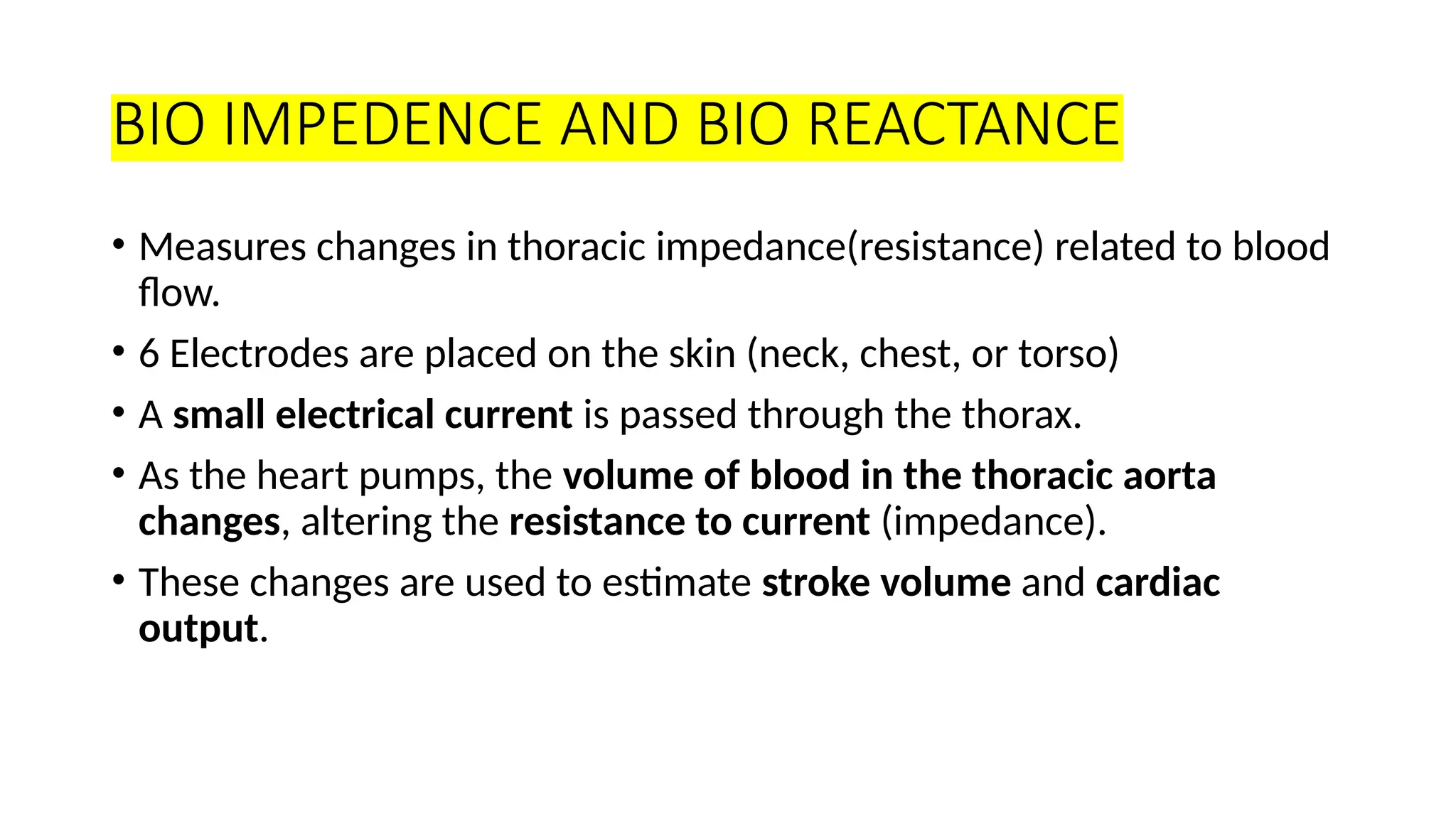 BIO IMPEDENCE AND BIO REACTANCE
• Measures changes in thoracic impedance(resistance) related to blood
flow.
• 6 Electrodes are placed on the skin (neck, chest, or torso)
• A small electrical current is passed through the thorax.
• As the heart pumps, the volume of blood in the thoracic aorta
changes, altering the resistance to current (impedance).
• These changes are used to estimate stroke volume and cardiac
output.
 