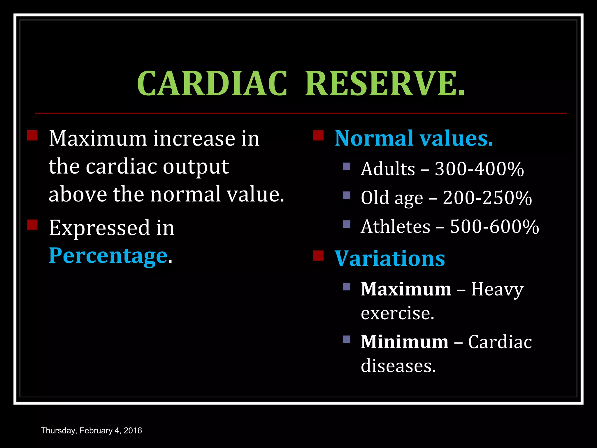 CARDIAC RESERVE.
 Maximum increase in
the cardiac output
above the normal value.
 Expressed in
Percentage.
 Normal values.
 Adults – 300-400%
 Old age – 200-250%
 Athletes – 500-600%
 Variations
 Maximum – Heavy
exercise.
 Minimum – Cardiac
diseases.
Thursday, February 4, 2016
 