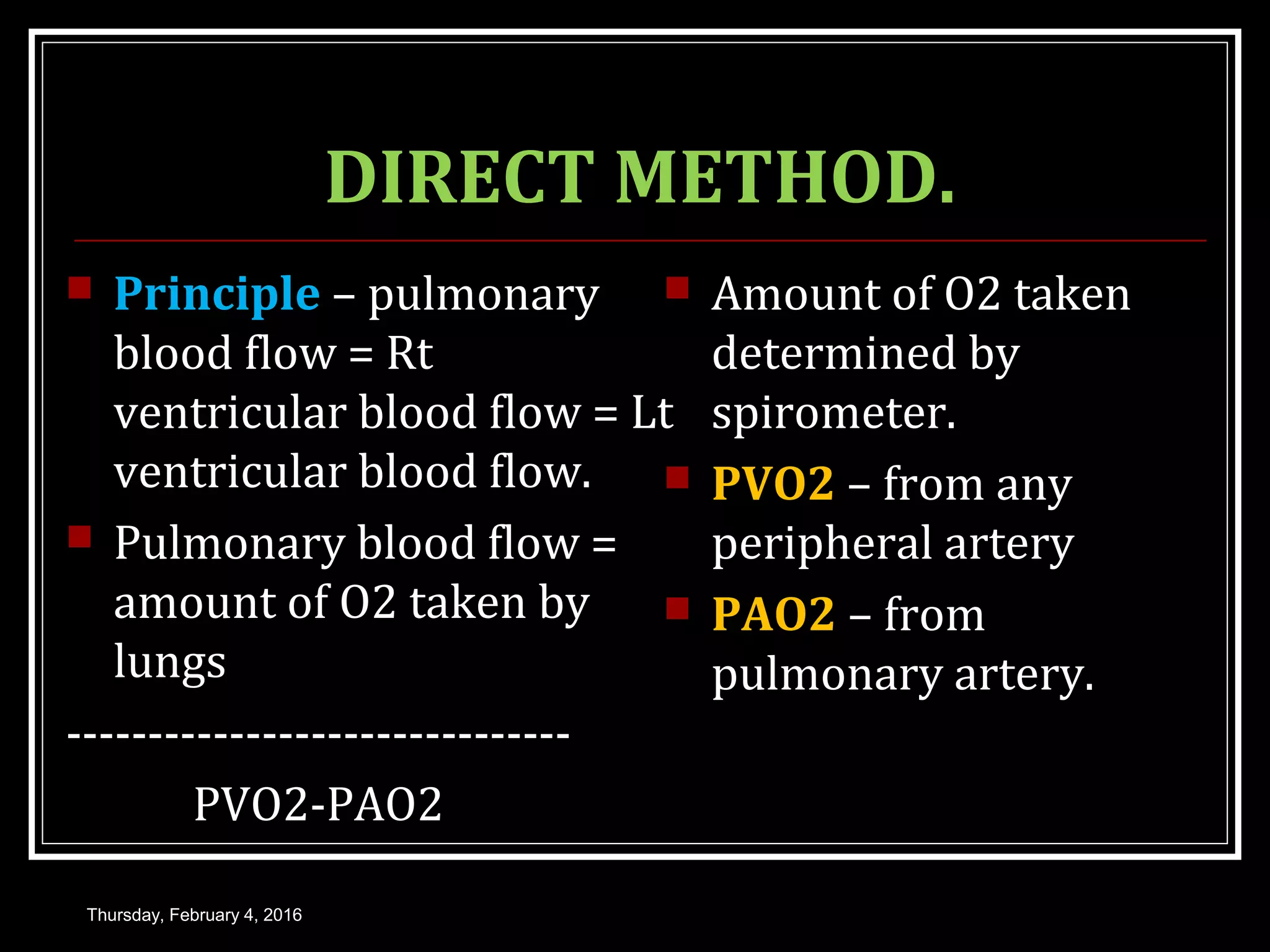DIRECT METHOD.
 Principle – pulmonary
blood flow = Rt
ventricular blood flow = Lt
ventricular blood flow.
 Pulmonary blood flow =
amount of O2 taken by
lungs
-------------------------------
PVO2-PAO2
 Amount of O2 taken
determined by
spirometer.
 PVO2 – from any
peripheral artery
 PAO2 – from
pulmonary artery.
Thursday, February 4, 2016
 