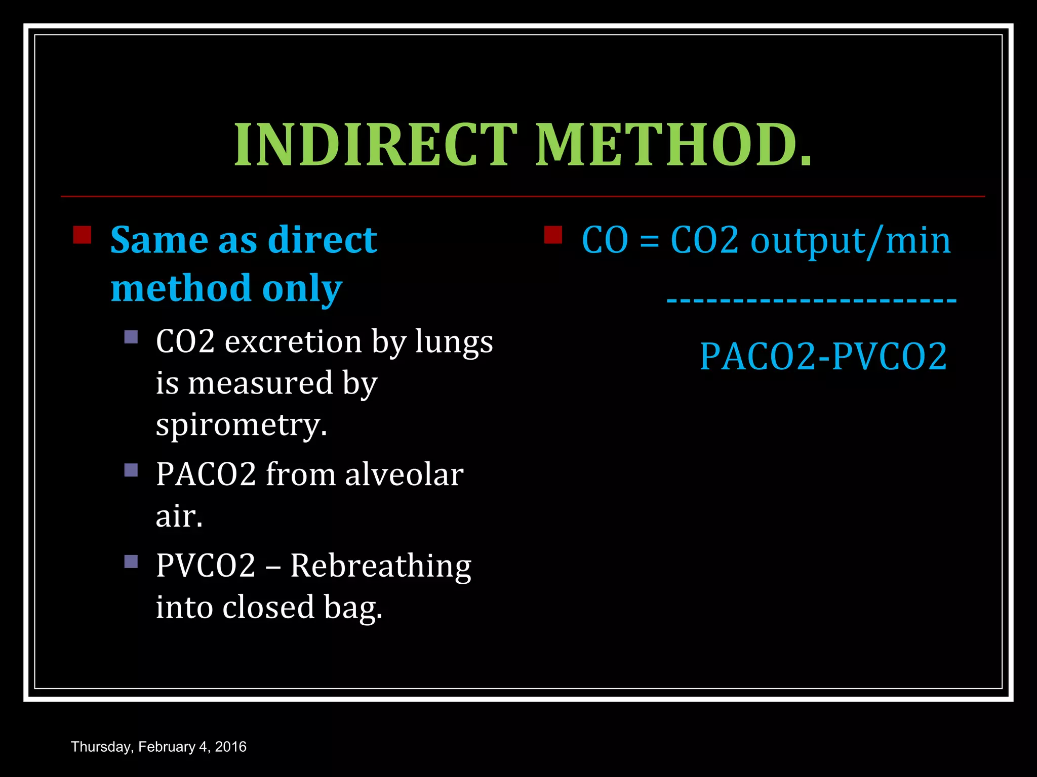 INDIRECT METHOD.
 Same as direct
method only
 CO2 excretion by lungs
is measured by
spirometry.
 PACO2 from alveolar
air.
 PVCO2 – Rebreathing
into closed bag.
 CO = CO2 output/min
----------------------
PACO2-PVCO2
Thursday, February 4, 2016
 