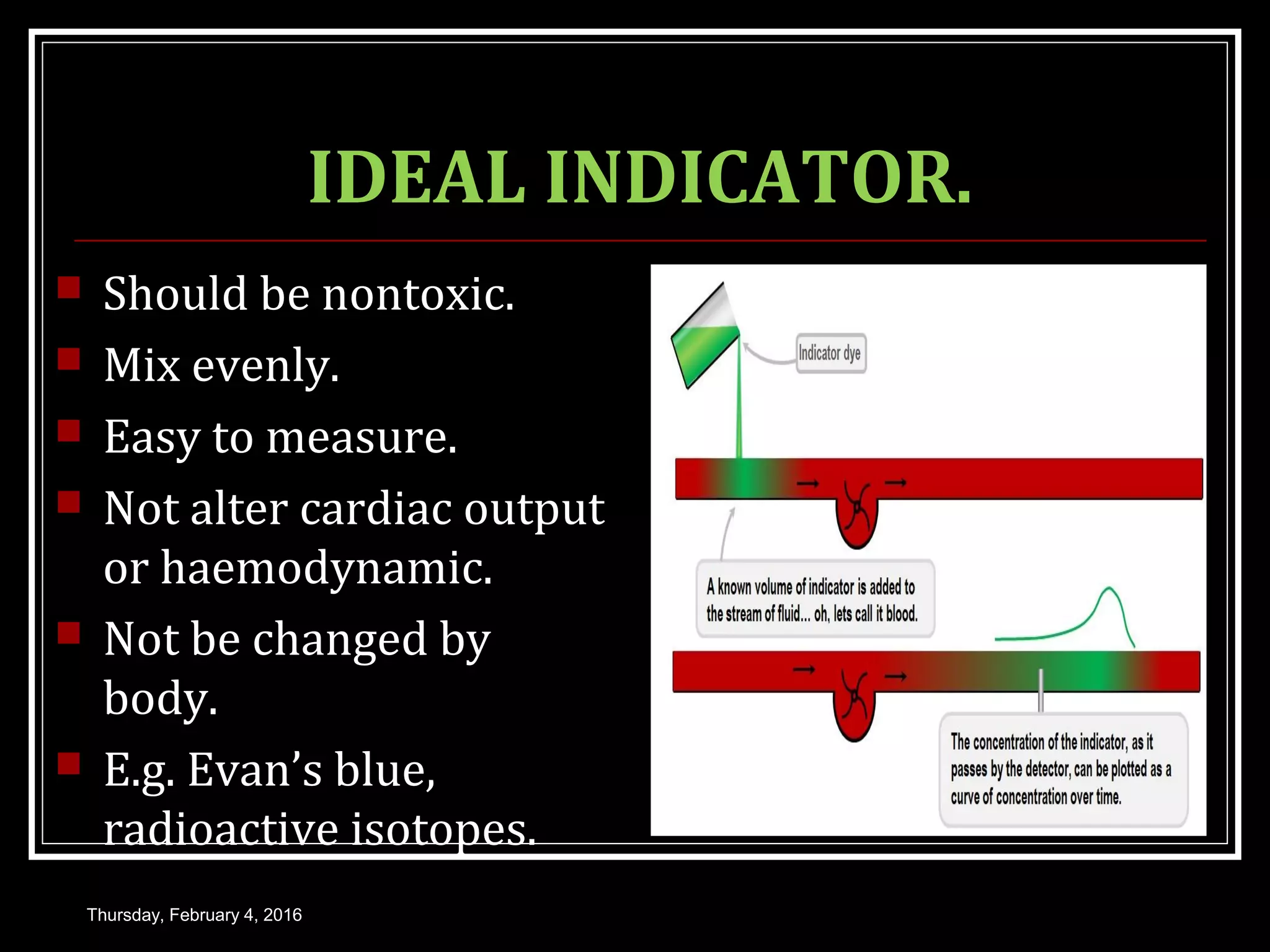 IDEAL INDICATOR.
 Should be nontoxic.
 Mix evenly.
 Easy to measure.
 Not alter cardiac output
or haemodynamic.
 Not be changed by
body.
 E.g. Evan’s blue,
radioactive isotopes.
Thursday, February 4, 2016
 