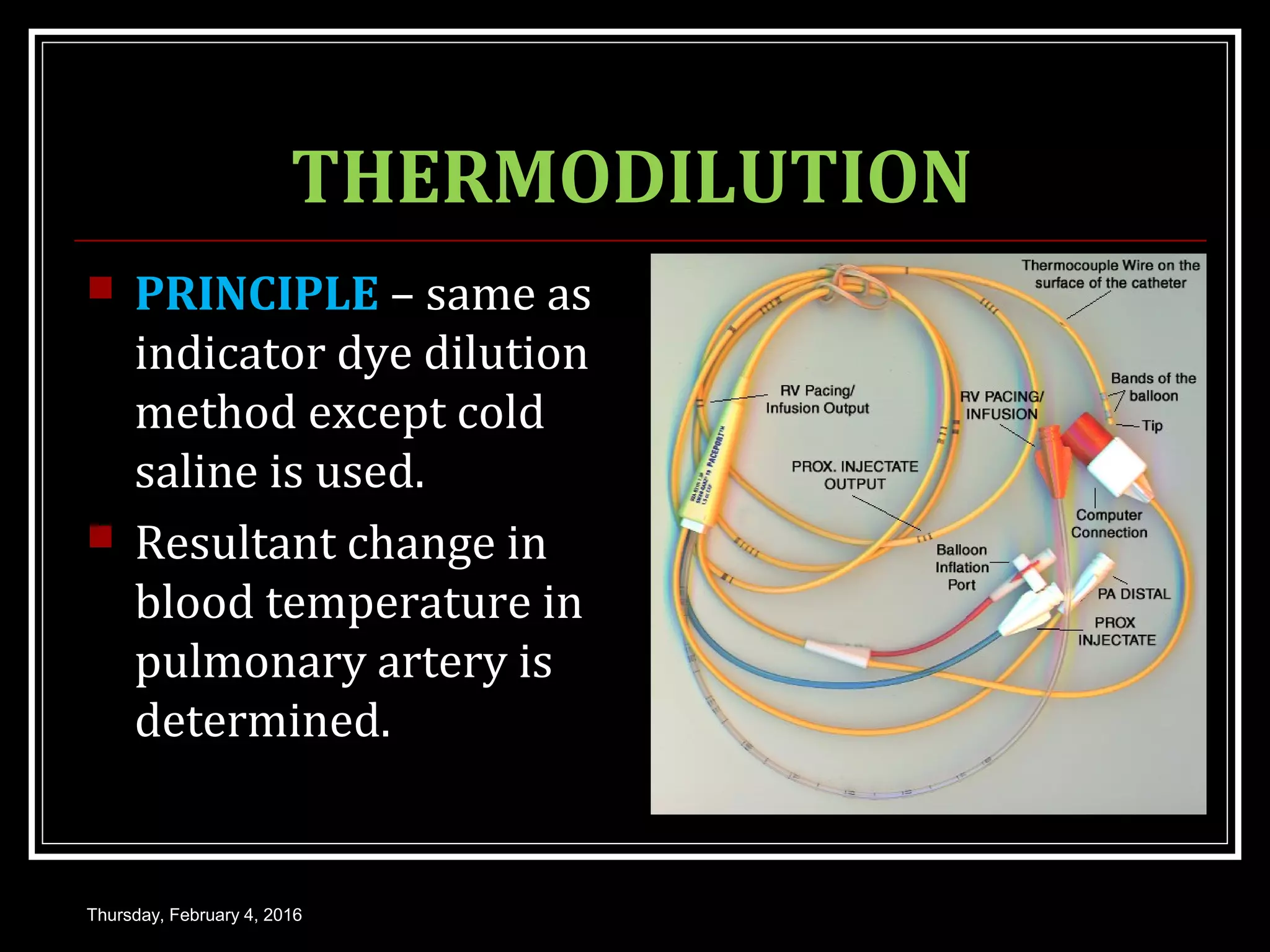 THERMODILUTION
 PRINCIPLE – same as
indicator dye dilution
method except cold
saline is used.
 Resultant change in
blood temperature in
pulmonary artery is
determined.
Thursday, February 4, 2016
 