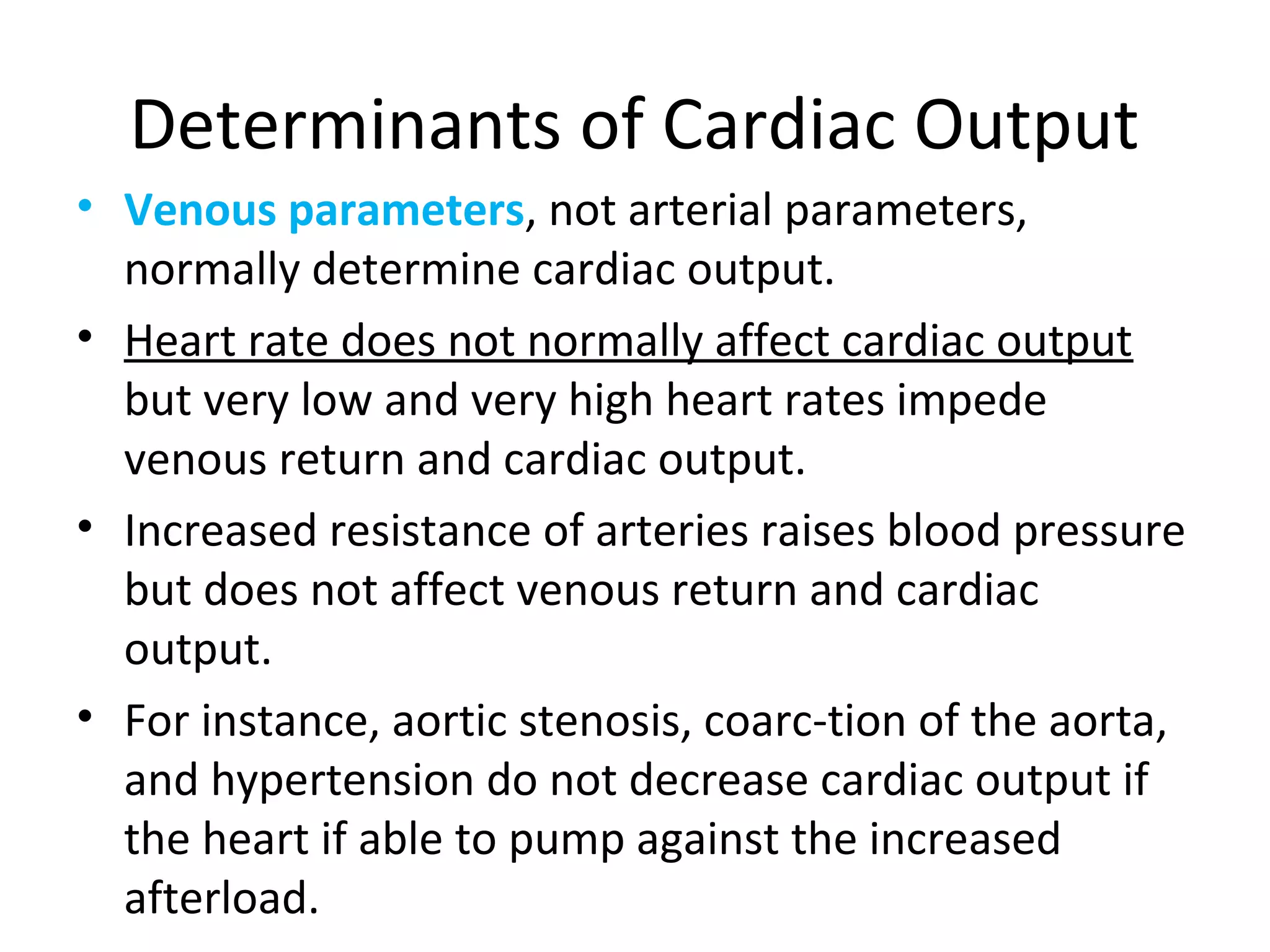 Determinants of Cardiac Output
• Venous parameters, not arterial parameters,
normally determine cardiac output.
• Heart rate does not normally affect cardiac output
but very low and very high heart rates impede
venous return and cardiac output.
• Increased resistance of arteries raises blood pressure
but does not affect venous return and cardiac
output.
• For instance, aortic stenosis, coarc-tion of the aorta,
and hypertension do not decrease cardiac output if
the heart if able to pump against the increased
afterload.
 