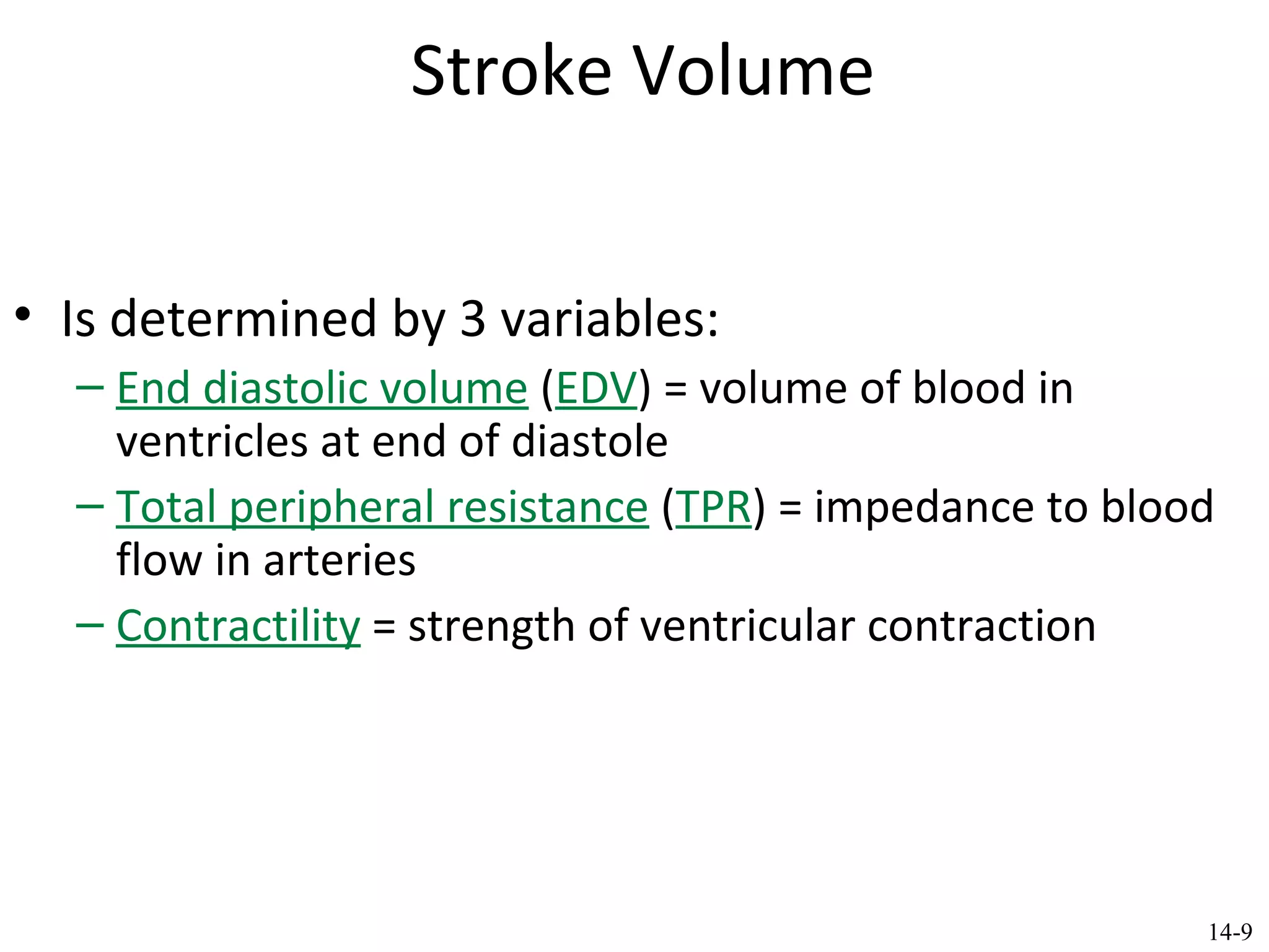 Stroke Volume
• Is determined by 3 variables:
– End diastolic volume (EDV) = volume of blood in
ventricles at end of diastole
– Total peripheral resistance (TPR) = impedance to blood
flow in arteries
– Contractility = strength of ventricular contraction
14-9
 