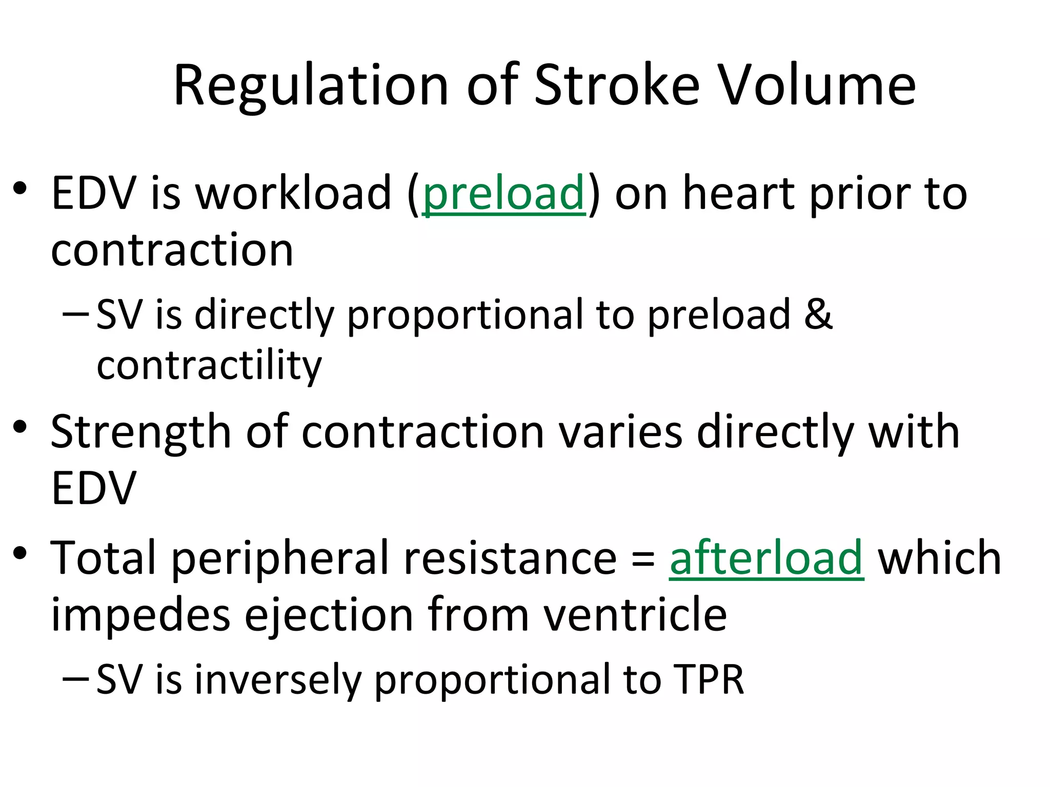 • EDV is workload (preload) on heart prior to
contraction
–SV is directly proportional to preload &
contractility
• Strength of contraction varies directly with
EDV
• Total peripheral resistance = afterload which
impedes ejection from ventricle
–SV is inversely proportional to TPR
Regulation of Stroke Volume
 