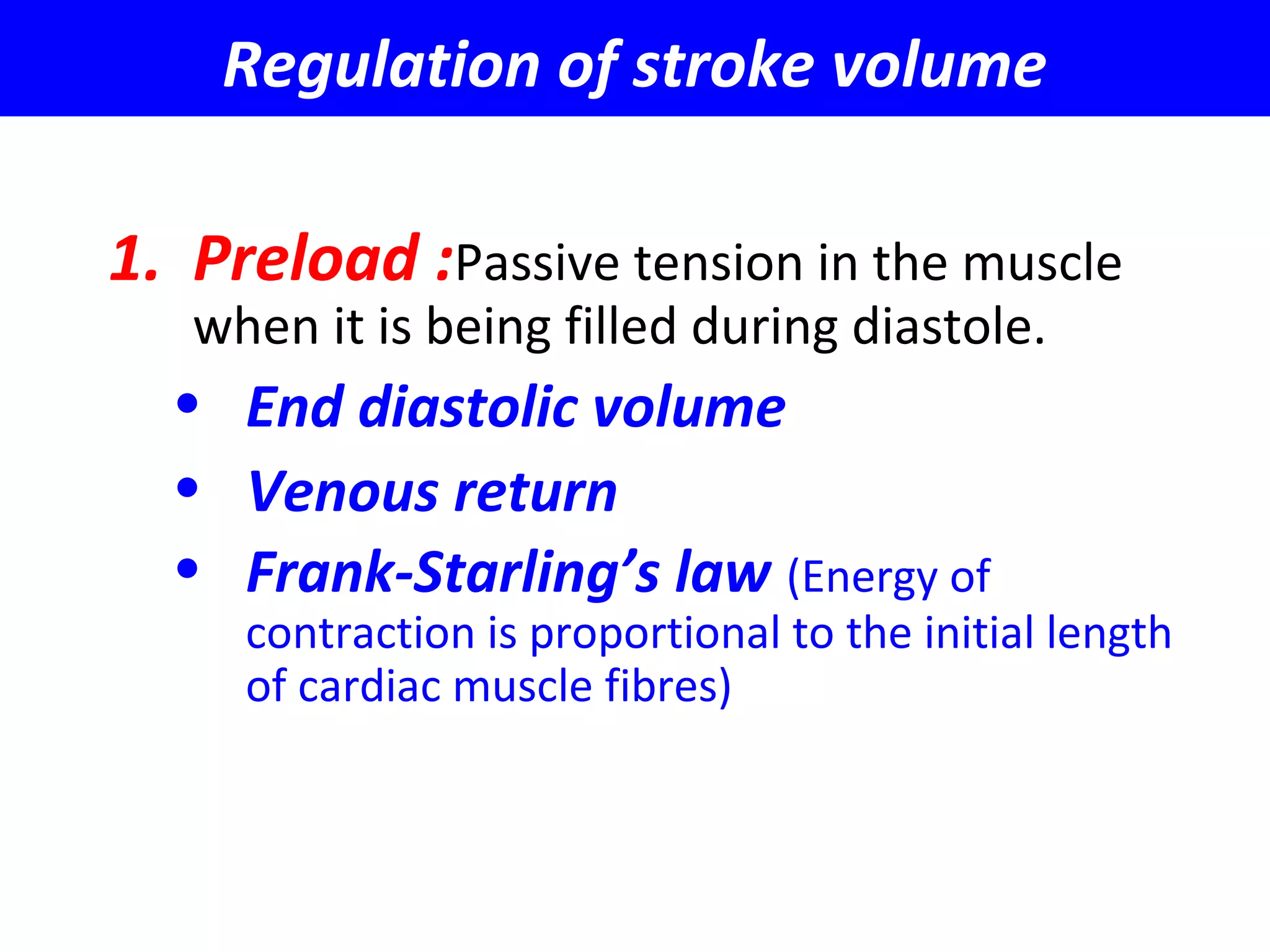Regulation of stroke volume
1. Preload :Passive tension in the muscle
when it is being filled during diastole.
• End diastolic volume
• Venous return
• Frank-Starling’s law (Energy of
contraction is proportional to the initial length
of cardiac muscle fibres)
 
