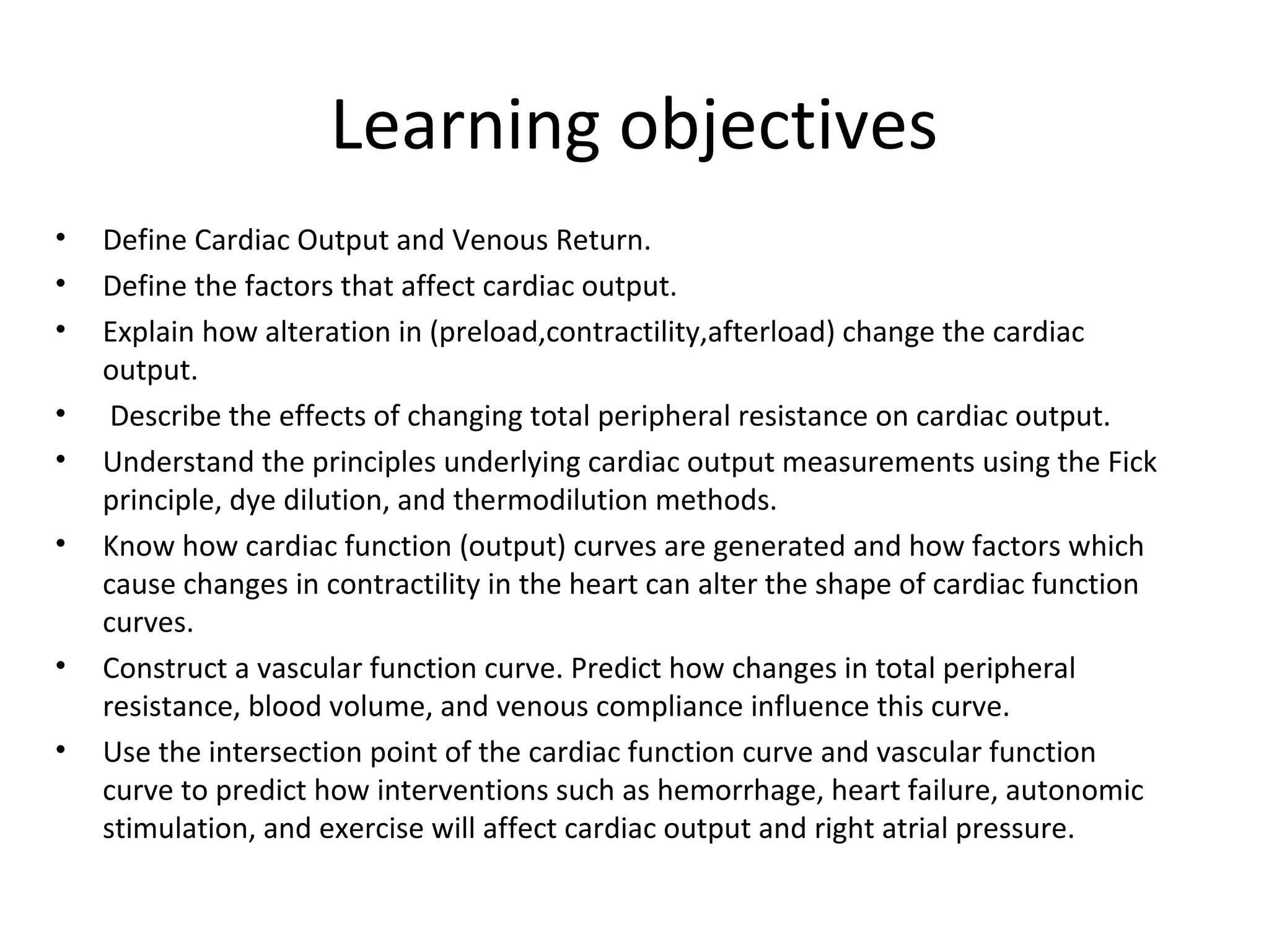 Learning objectives
• Define Cardiac Output and Venous Return.
• Define the factors that affect cardiac output.
• Explain how alteration in (preload,contractility,afterload) change the cardiac
output.
• Describe the effects of changing total peripheral resistance on cardiac output.
• Understand the principles underlying cardiac output measurements using the Fick
principle, dye dilution, and thermodilution methods.
• Know how cardiac function (output) curves are generated and how factors which
cause changes in contractility in the heart can alter the shape of cardiac function
curves.
• Construct a vascular function curve. Predict how changes in total peripheral
resistance, blood volume, and venous compliance influence this curve.
• Use the intersection point of the cardiac function curve and vascular function
curve to predict how interventions such as hemorrhage, heart failure, autonomic
stimulation, and exercise will affect cardiac output and right atrial pressure.
 