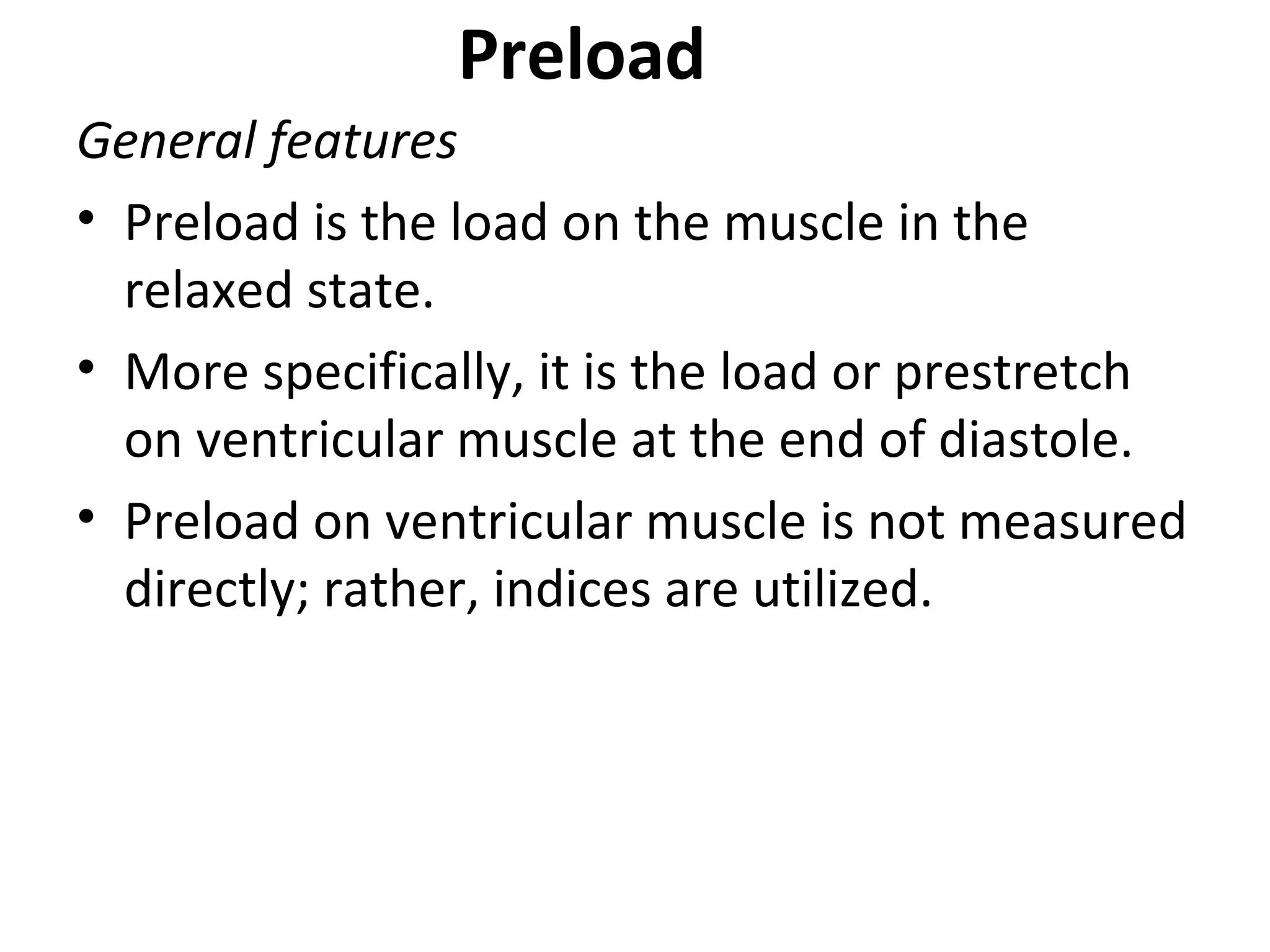 Preload
General features
• Preload is the load on the muscle in the
relaxed state.
• More specifically, it is the load or prestretch
on ventricular muscle at the end of diastole.
• Preload on ventricular muscle is not measured
directly; rather, indices are utilized.
 