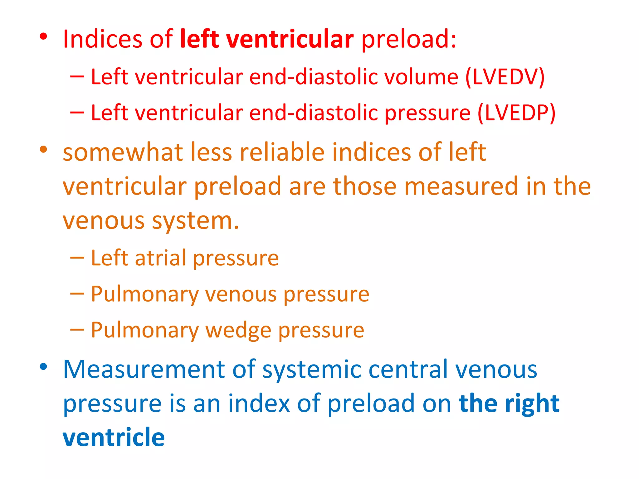 • Indices of left ventricular preload:
– Left ventricular end-diastolic volume (LVEDV)
– Left ventricular end-diastolic pressure (LVEDP)
• somewhat less reliable indices of left
ventricular preload are those measured in the
venous system.
– Left atrial pressure
– Pulmonary venous pressure
– Pulmonary wedge pressure
• Measurement of systemic central venous
pressure is an index of preload on the right
ventricle
 