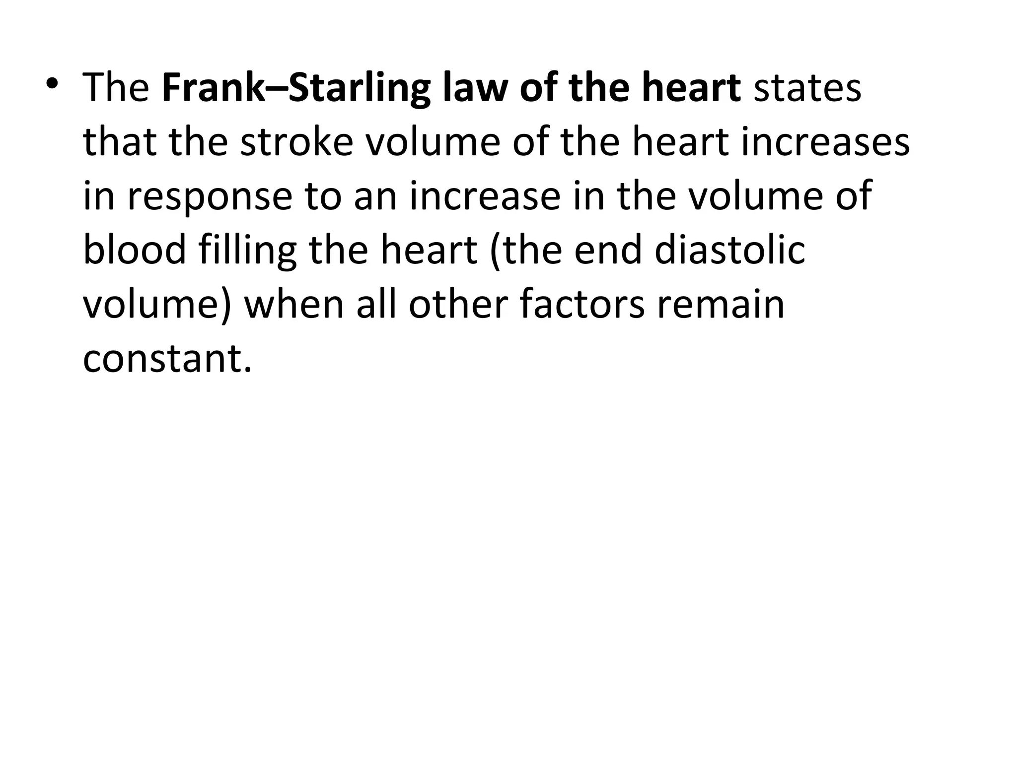 • The Frank–Starling law of the heart states
that the stroke volume of the heart increases
in response to an increase in the volume of
blood filling the heart (the end diastolic
volume) when all other factors remain
constant.
 