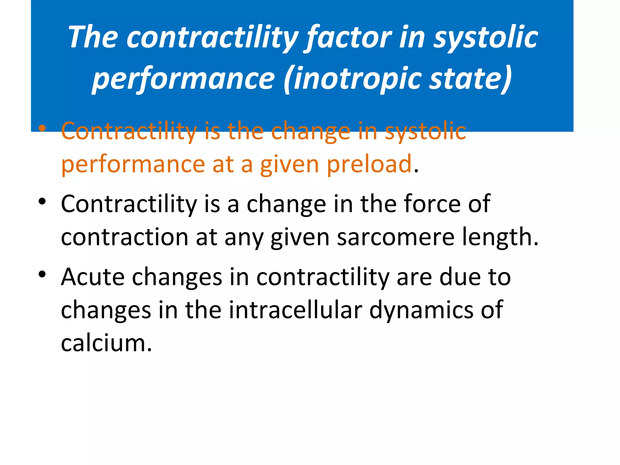 The contractility factor in systolic
performance (inotropic state)
• Contractility is the change in systolic
performance at a given preload.
• Contractility is a change in the force of
contraction at any given sarcomere length.
• Acute changes in contractility are due to
changes in the intracellular dynamics of
calcium.
 