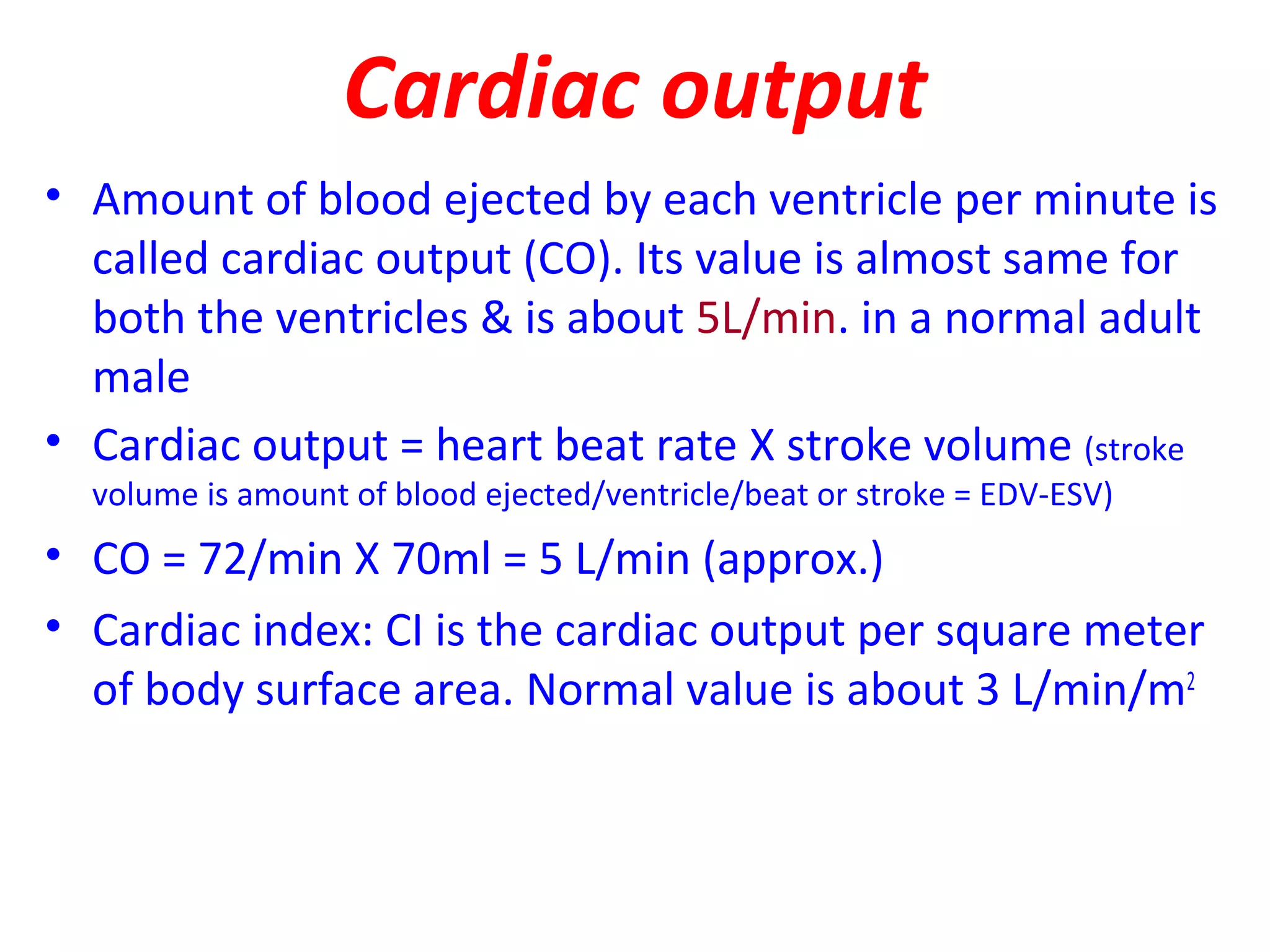Cardiac output
• Amount of blood ejected by each ventricle per minute is
called cardiac output (CO). Its value is almost same for
both the ventricles & is about 5L/min. in a normal adult
male
• Cardiac output = heart beat rate X stroke volume (stroke
volume is amount of blood ejected/ventricle/beat or stroke = EDV-ESV)
• CO = 72/min X 70ml = 5 L/min (approx.)
• Cardiac index: CI is the cardiac output per square meter
of body surface area. Normal value is about 3 L/min/m2
 