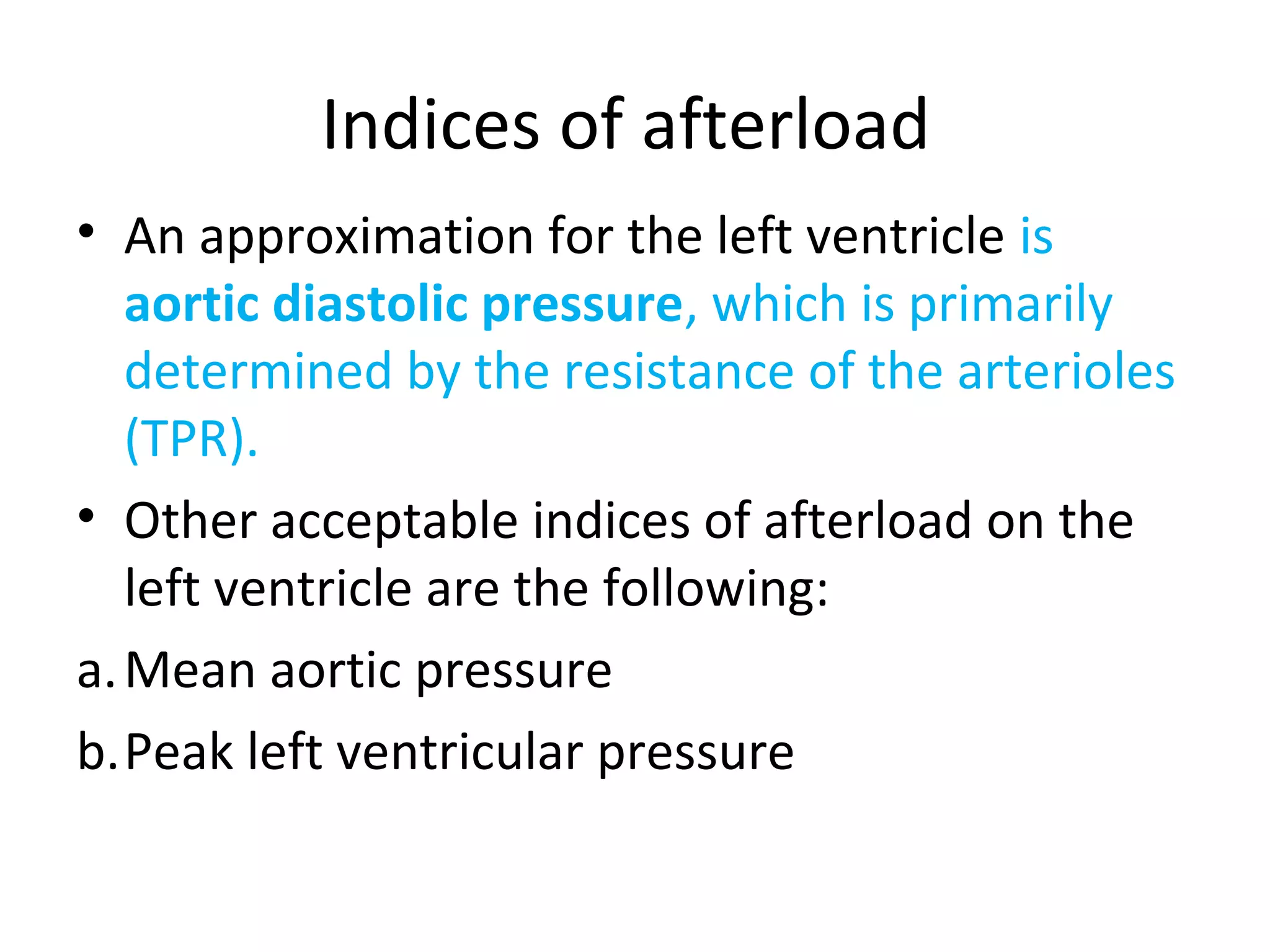 Indices of afterload
• An approximation for the left ventricle is
aortic diastolic pressure, which is primarily
determined by the resistance of the arterioles
(TPR).
• Other acceptable indices of afterload on the
left ventricle are the following:
a.Mean aortic pressure
b.Peak left ventricular pressure
 