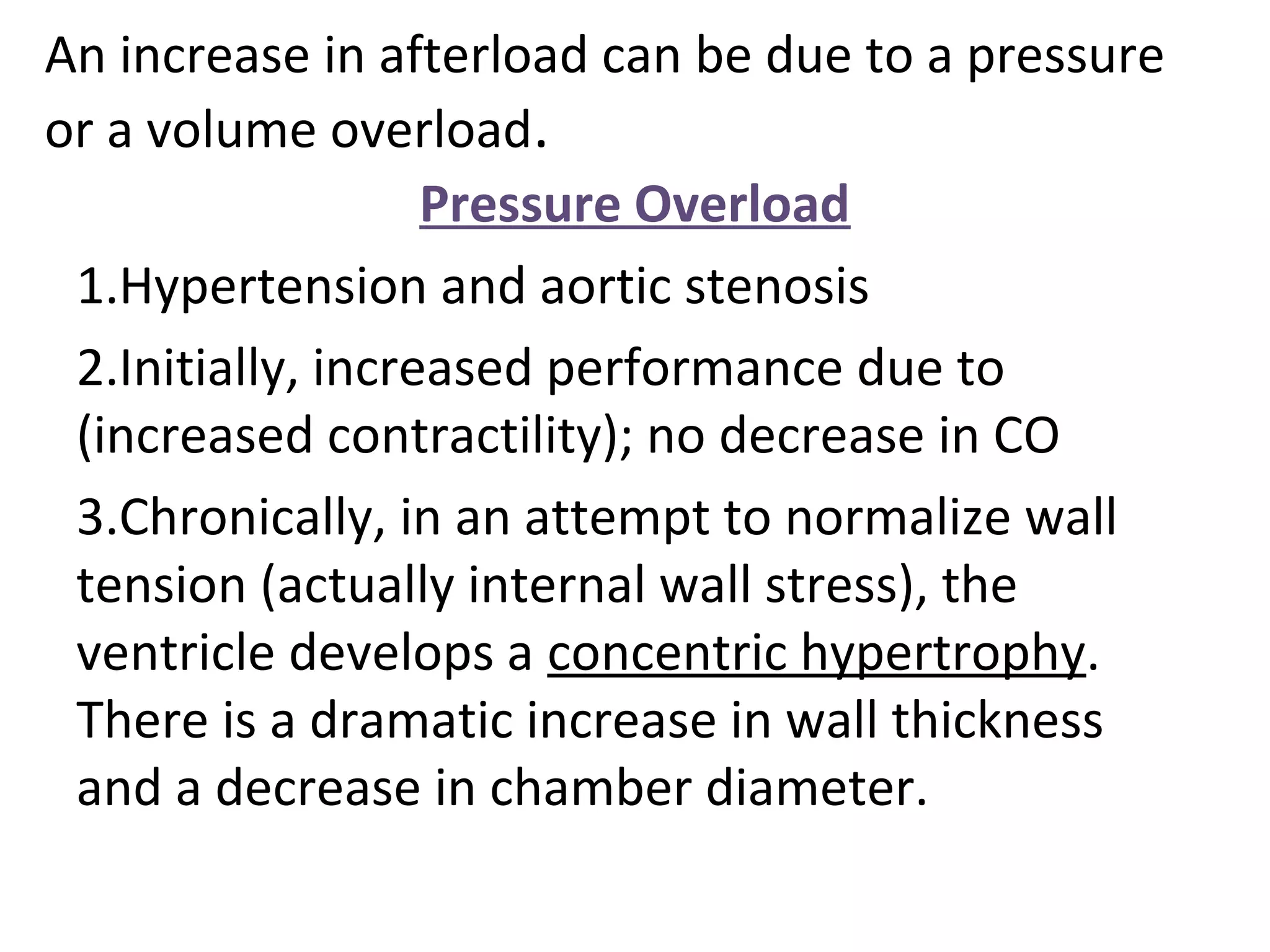 An increase in afterload can be due to a pressure
or a volume overload.
Pressure Overload
1.Hypertension and aortic stenosis
2.Initially, increased performance due to
(increased contractility); no decrease in CO
3.Chronically, in an attempt to normalize wall
tension (actually internal wall stress), the
ventricle develops a concentric hypertrophy.
There is a dramatic increase in wall thickness
and a decrease in chamber diameter.
 
