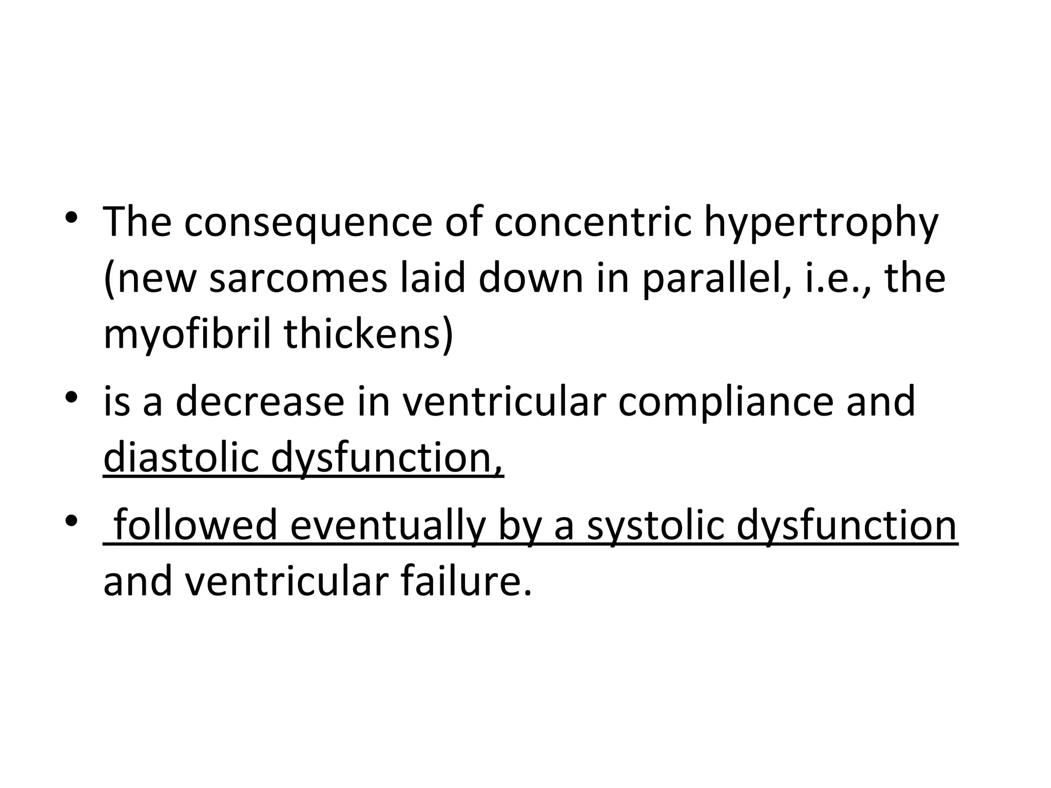 • The consequence of concentric hypertrophy
(new sarcomes laid down in parallel, i.e., the
myofibril thickens)
• is a decrease in ventricular compliance and
diastolic dysfunction,
• followed eventually by a systolic dysfunction
and ventricular failure.
 