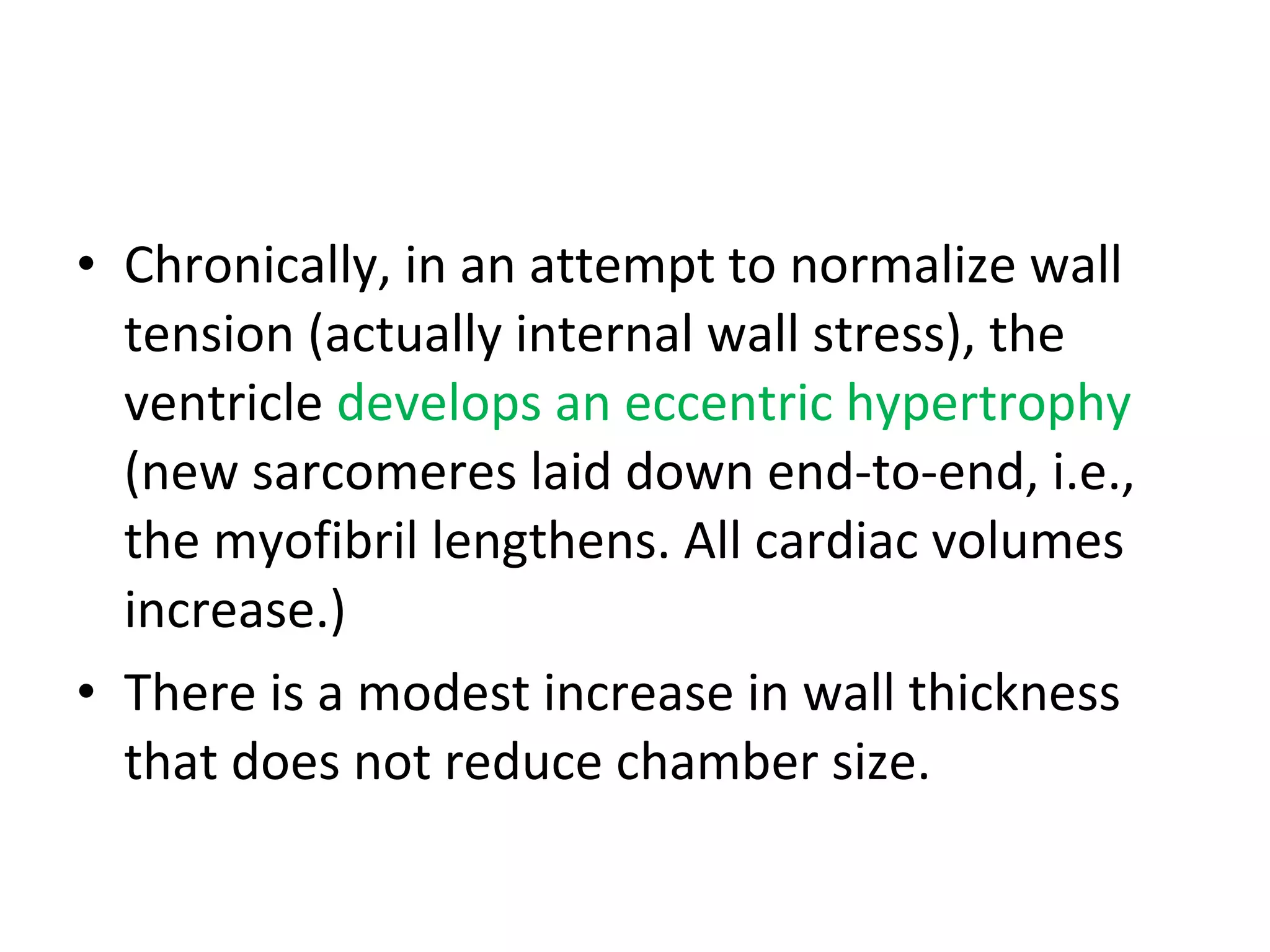 • Chronically, in an attempt to normalize wall
tension (actually internal wall stress), the
ventricle develops an eccentric hypertrophy
(new sarcomeres laid down end-to-end, i.e.,
the myofibril lengthens. All cardiac volumes
increase.)
• There is a modest increase in wall thickness
that does not reduce chamber size.
 