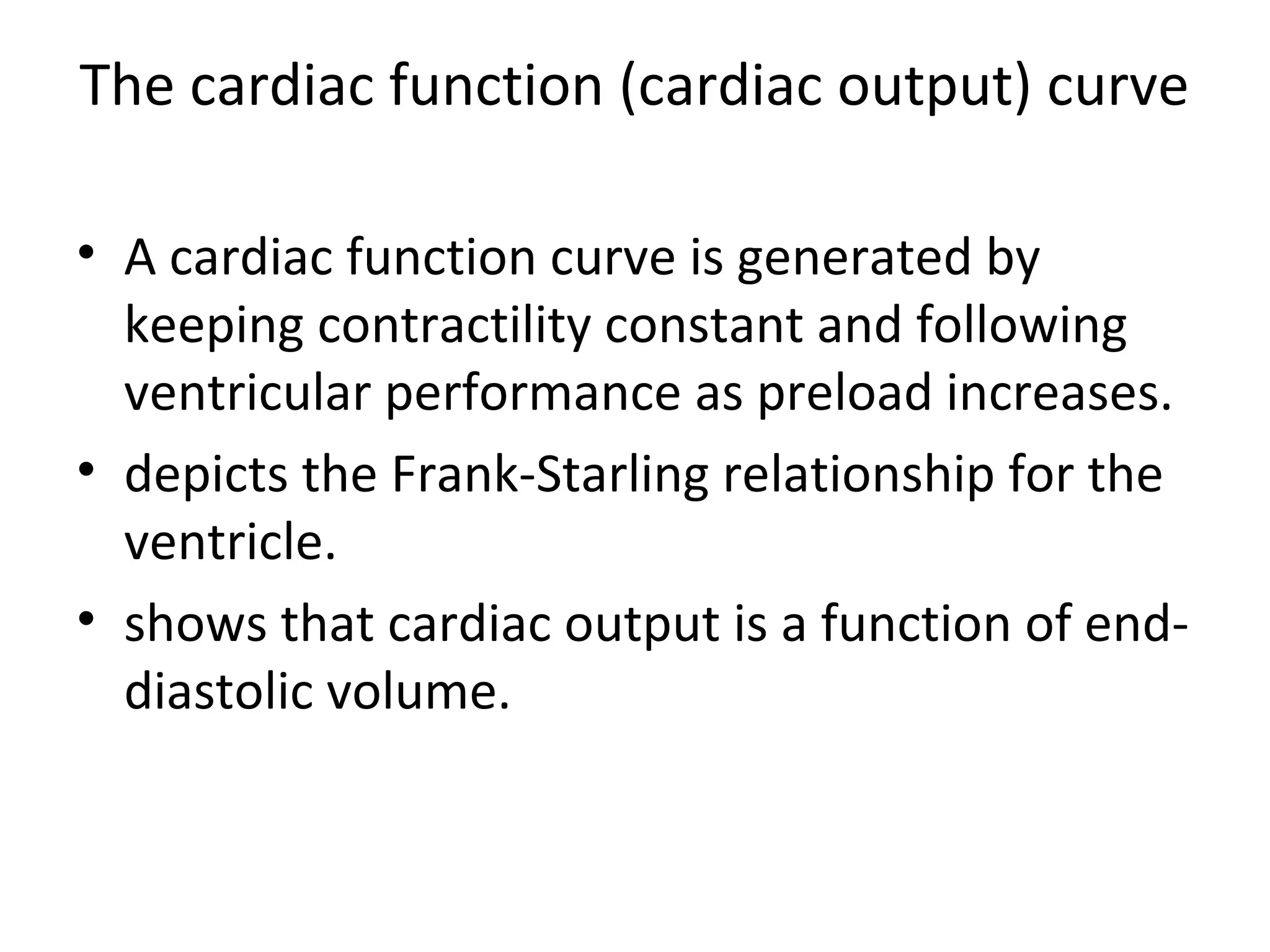 The cardiac function (cardiac output) curve
• A cardiac function curve is generated by
keeping contractility constant and following
ventricular performance as preload increases.
• depicts the Frank-Starling relationship for the
ventricle.
• shows that cardiac output is a function of end-
diastolic volume.
 