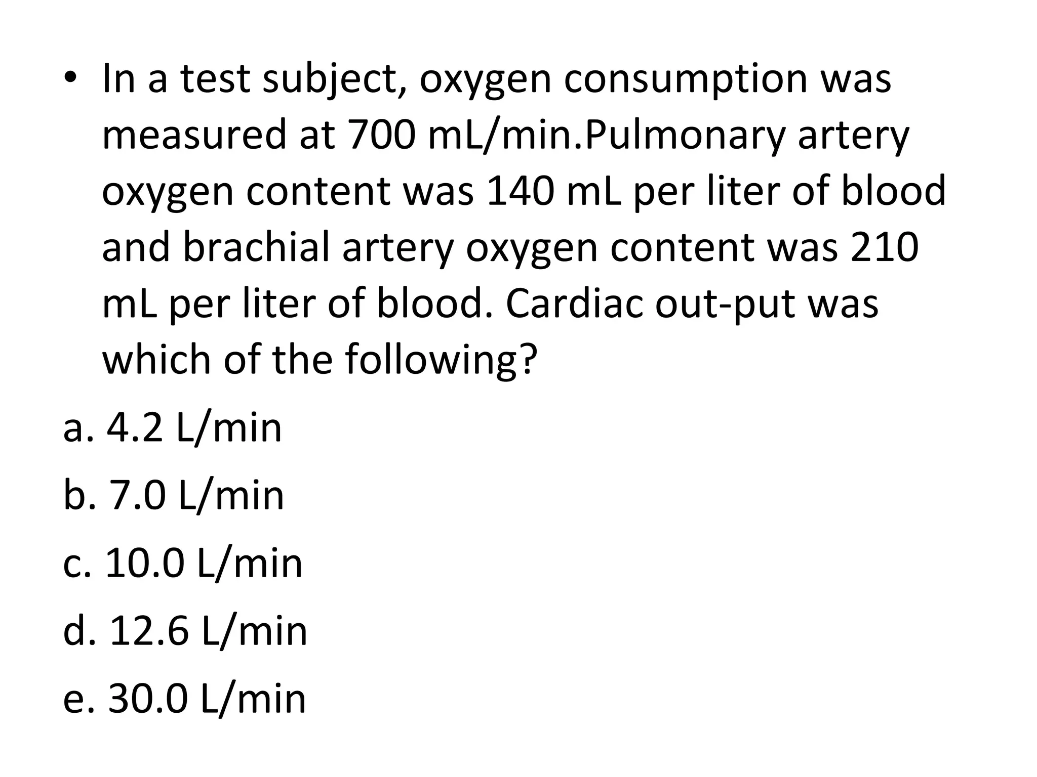 • In a test subject, oxygen consumption was
measured at 700 mL/min.Pulmonary artery
oxygen content was 140 mL per liter of blood
and brachial artery oxygen content was 210
mL per liter of blood. Cardiac out-put was
which of the following?
a. 4.2 L/min
b. 7.0 L/min
c. 10.0 L/min
d. 12.6 L/min
e. 30.0 L/min
 