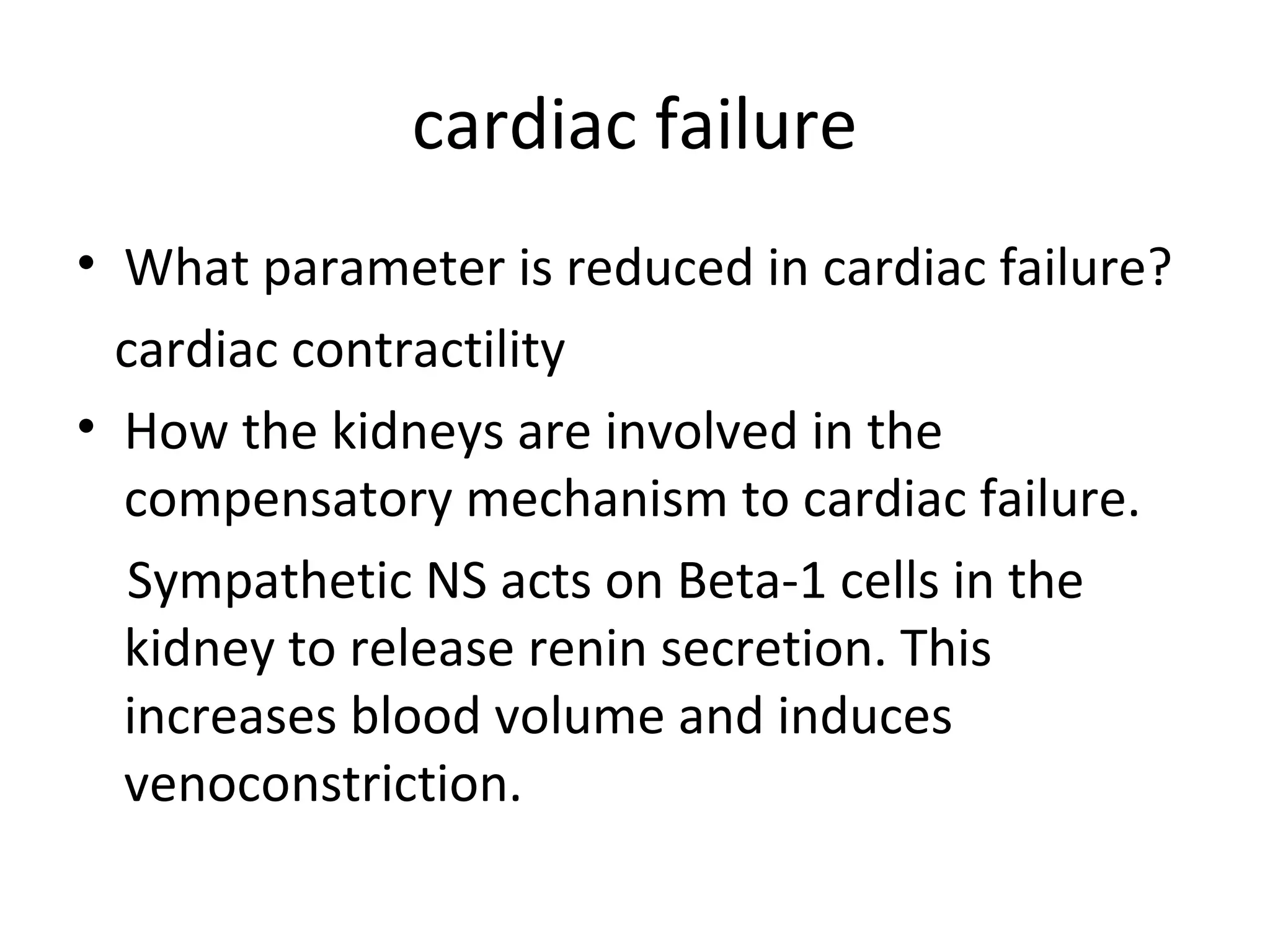 cardiac failure
• What parameter is reduced in cardiac failure?
cardiac contractility
• How the kidneys are involved in the
compensatory mechanism to cardiac failure.
Sympathetic NS acts on Beta-1 cells in the
kidney to release renin secretion. This
increases blood volume and induces
venoconstriction.
 