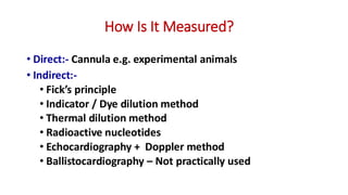 How Is It Measured?
• Direct:- Cannula e.g. experimental animals
• Indirect:-
• Fick’s principle
• Indicator / Dye dilution method
• Thermal dilution method
• Radioactive nucleotides
• Echocardiography + Doppler method
• Ballistocardiography – Not practically used
 