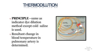 THERMODILUTION
 PRINCIPLE–same as
indicator dye dilution
method except cold saline
is used.
 Resultant change in
blood temperature in
pulmonary artery is
determined. Thursday,
November , 18,
2024
 