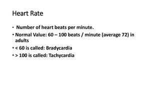 Heart Rate
• Number of heart beats per minute.
• Normal Value: 60 – 100 beats / minute (average 72) in
adults
• < 60 is called: Bradycardia
• > 100 is called: Tachycardia
 