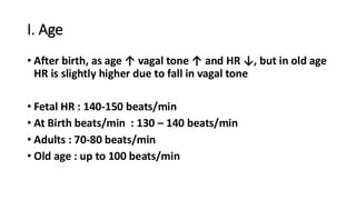 I. Age
• After birth, as age ↑ vagal tone ↑ and HR ↓, but in old age
HR is slightly higher due to fall in vagal tone
• Fetal HR : 140-150 beats/min
• At Birth beats/min : 130 – 140 beats/min
• Adults : 70-80 beats/min
• Old age : up to 100 beats/min
 