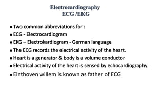 Electrocardiography
ECG /EKG
◼ Two common abbreviations for :
◼ ECG - Electrocardiogram
◼ EKG – Electrokardiogram - German language
◼ The ECG records the electrical activity of the heart.
◼ Heart is a generator & body is a volume conductor
◼ Electrical activity of the heart is sensed by echocardiography.
◼ Einthoven willem is known as father of ECG
 
