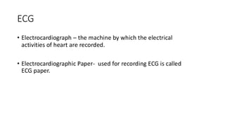 ECG
• Electrocardiograph – the machine by which the electrical
activities of heart are recorded.
• Electrocardiographic Paper- used for recording ECG is called
ECG paper.
 