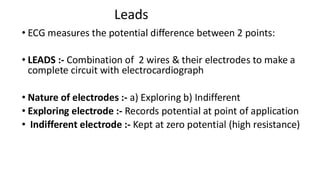 Leads
• ECG measures the potential difference between 2 points:
• LEADS :- Combination of 2 wires & their electrodes to make a
complete circuit with electrocardiograph
• Nature of electrodes :- a) Exploring b) Indifferent
• Exploring electrode :- Records potential at point of application
• Indifferent electrode :- Kept at zero potential (high resistance)
 